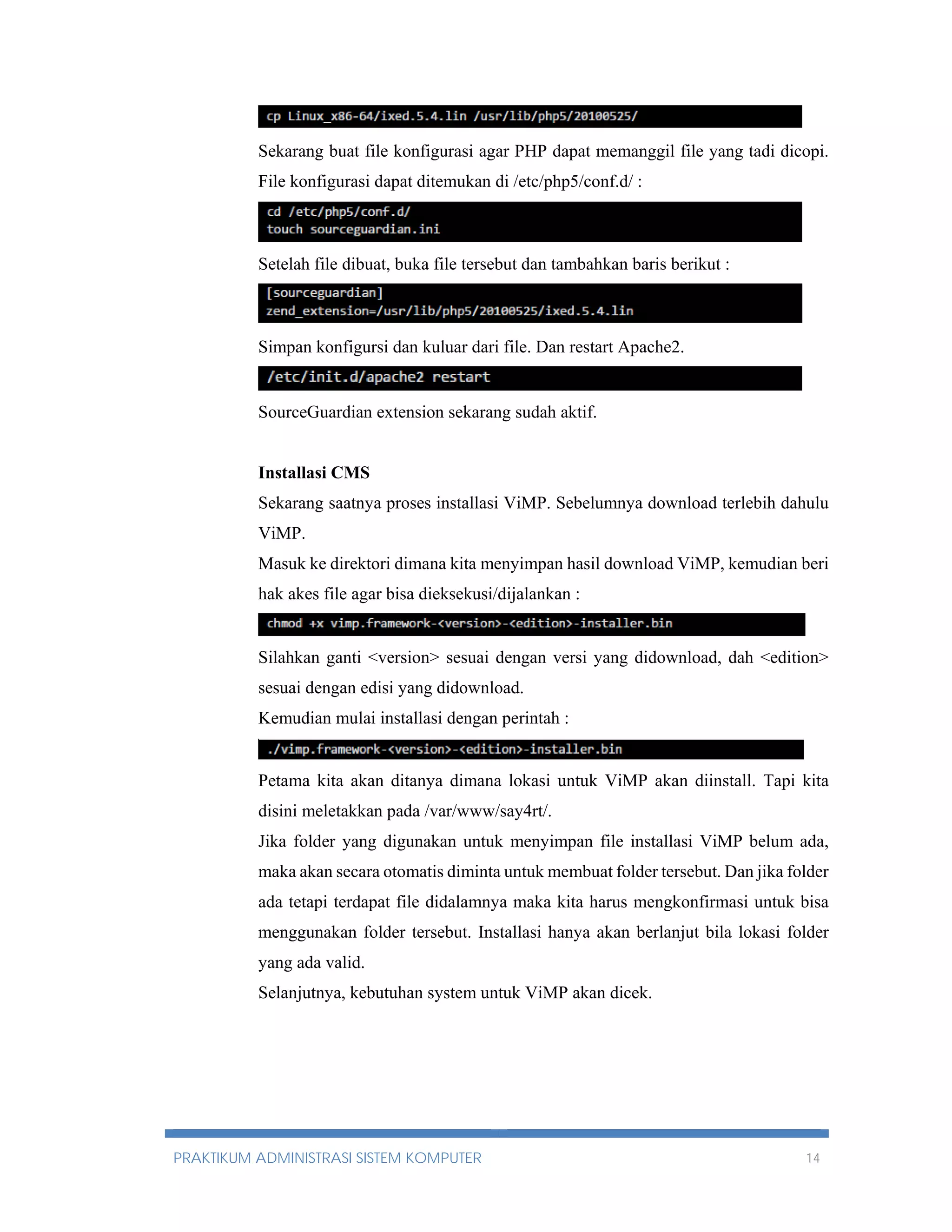 Sekarang buat file konfigurasi agar PHP dapat memanggil file yang tadi dicopi. 
File konfigurasi dapat ditemukan di /etc/php5/conf.d/ : 
Setelah file dibuat, buka file tersebut dan tambahkan baris berikut : 
Simpan konfigursi dan kuluar dari file. Dan restart Apache2. 
SourceGuardian extension sekarang sudah aktif. 
Installasi CMS 
Sekarang saatnya proses installasi ViMP. Sebelumnya download terlebih dahulu 
ViMP. 
Masuk ke direktori dimana kita menyimpan hasil download ViMP, kemudian beri 
hak akes file agar bisa dieksekusi/dijalankan : 
Silahkan ganti <version> sesuai dengan versi yang didownload, dah <edition> 
sesuai dengan edisi yang didownload. 
Kemudian mulai installasi dengan perintah : 
Petama kita akan ditanya dimana lokasi untuk ViMP akan diinstall. Tapi kita 
disini meletakkan pada /var/www/say4rt/. 
Jika folder yang digunakan untuk menyimpan file installasi ViMP belum ada, 
maka akan secara otomatis diminta untuk membuat folder tersebut. Dan jika folder 
ada tetapi terdapat file didalamnya maka kita harus mengkonfirmasi untuk bisa 
menggunakan folder tersebut. Installasi hanya akan berlanjut bila lokasi folder 
yang ada valid. 
Selanjutnya, kebutuhan system untuk ViMP akan dicek. 
PRAKTIKUM ADMINISTRASI SISTEM KOMPUTER 14 
 
