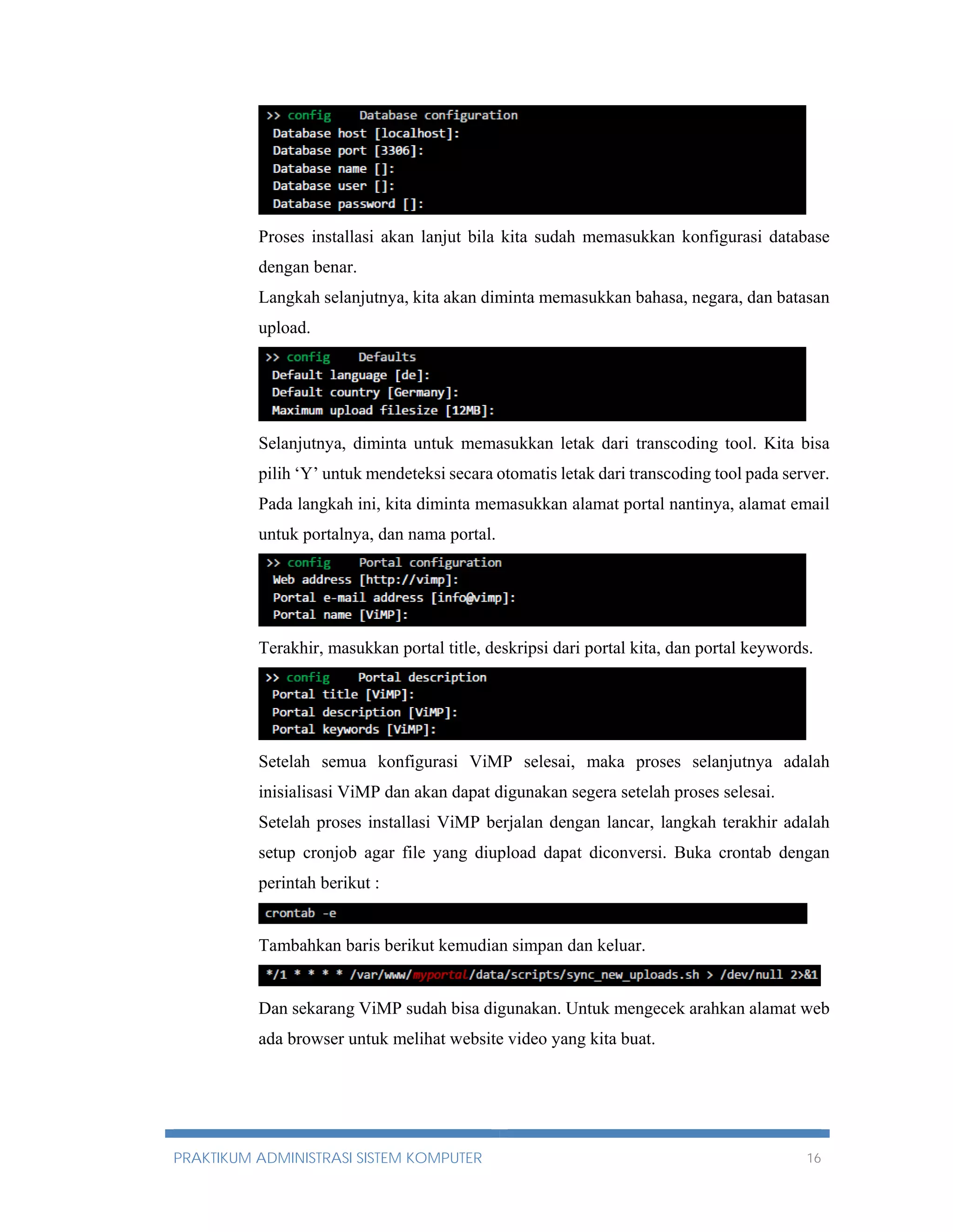 Proses installasi akan lanjut bila kita sudah memasukkan konfigurasi database 
dengan benar. 
Langkah selanjutnya, kita akan diminta memasukkan bahasa, negara, dan batasan 
upload. 
Selanjutnya, diminta untuk memasukkan letak dari transcoding tool. Kita bisa 
pilih ‘Y’ untuk mendeteksi secara otomatis letak dari transcoding tool pada server. 
Pada langkah ini, kita diminta memasukkan alamat portal nantinya, alamat email 
untuk portalnya, dan nama portal. 
Terakhir, masukkan portal title, deskripsi dari portal kita, dan portal keywords. 
Setelah semua konfigurasi ViMP selesai, maka proses selanjutnya adalah 
inisialisasi ViMP dan akan dapat digunakan segera setelah proses selesai. 
Setelah proses installasi ViMP berjalan dengan lancar, langkah terakhir adalah 
setup cronjob agar file yang diupload dapat diconversi. Buka crontab dengan 
perintah berikut : 
Tambahkan baris berikut kemudian simpan dan keluar. 
Dan sekarang ViMP sudah bisa digunakan. Untuk mengecek arahkan alamat web 
ada browser untuk melihat website video yang kita buat. 
PRAKTIKUM ADMINISTRASI SISTEM KOMPUTER 16 
 
