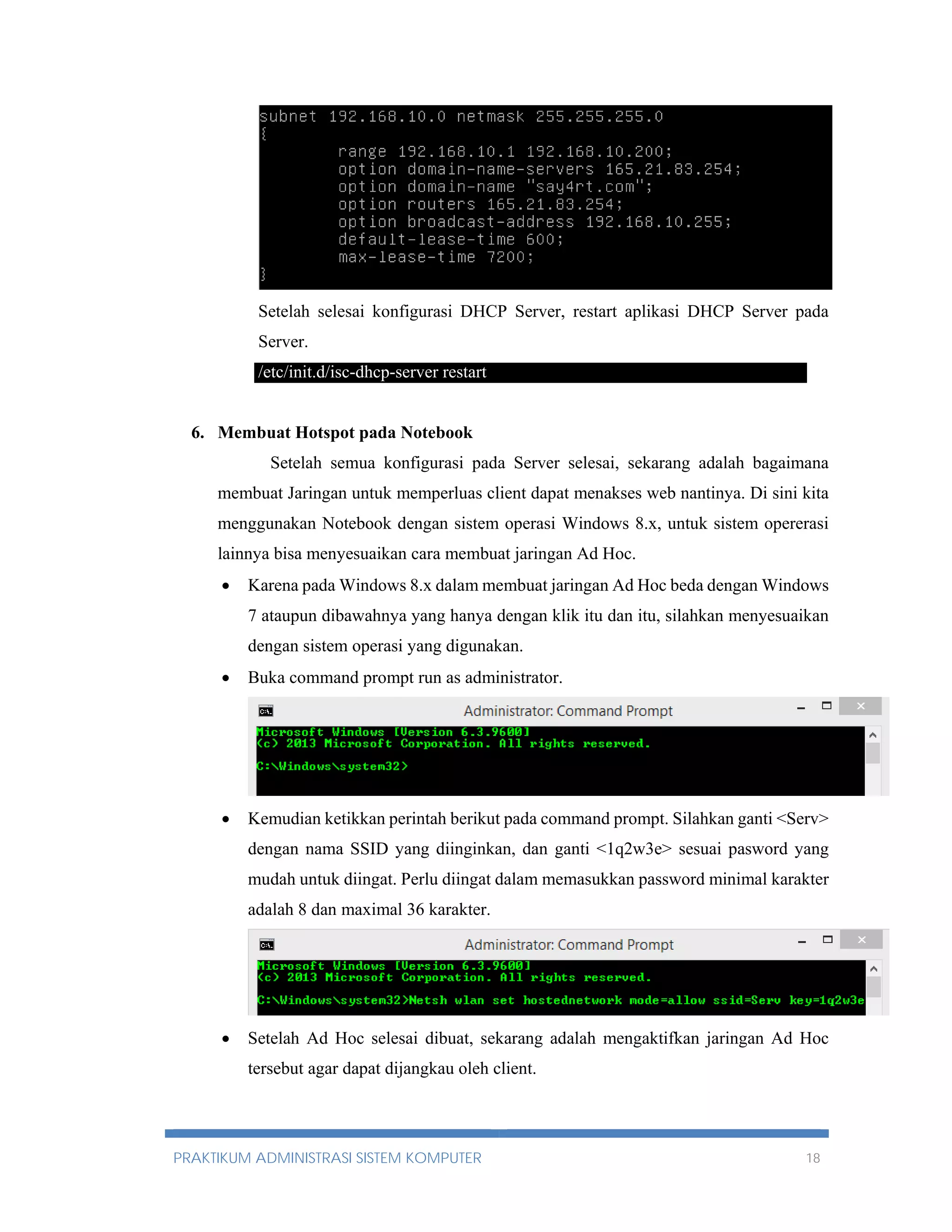 Setelah selesai konfigurasi DHCP Server, restart aplikasi DHCP Server pada 
Server. 
/etc/init.d/isc-dhcp-server restart 
6. Membuat Hotspot pada Notebook 
Setelah semua konfigurasi pada Server selesai, sekarang adalah bagaimana 
membuat Jaringan untuk memperluas client dapat menakses web nantinya. Di sini kita 
menggunakan Notebook dengan sistem operasi Windows 8.x, untuk sistem opererasi 
lainnya bisa menyesuaikan cara membuat jaringan Ad Hoc. 
 Karena pada Windows 8.x dalam membuat jaringan Ad Hoc beda dengan Windows 
7 ataupun dibawahnya yang hanya dengan klik itu dan itu, silahkan menyesuaikan 
dengan sistem operasi yang digunakan. 
 Buka command prompt run as administrator. 
 Kemudian ketikkan perintah berikut pada command prompt. Silahkan ganti <Serv> 
dengan nama SSID yang diinginkan, dan ganti <1q2w3e> sesuai pasword yang 
mudah untuk diingat. Perlu diingat dalam memasukkan password minimal karakter 
adalah 8 dan maximal 36 karakter. 
 Setelah Ad Hoc selesai dibuat, sekarang adalah mengaktifkan jaringan Ad Hoc 
tersebut agar dapat dijangkau oleh client. 
PRAKTIKUM ADMINISTRASI SISTEM KOMPUTER 18 
 