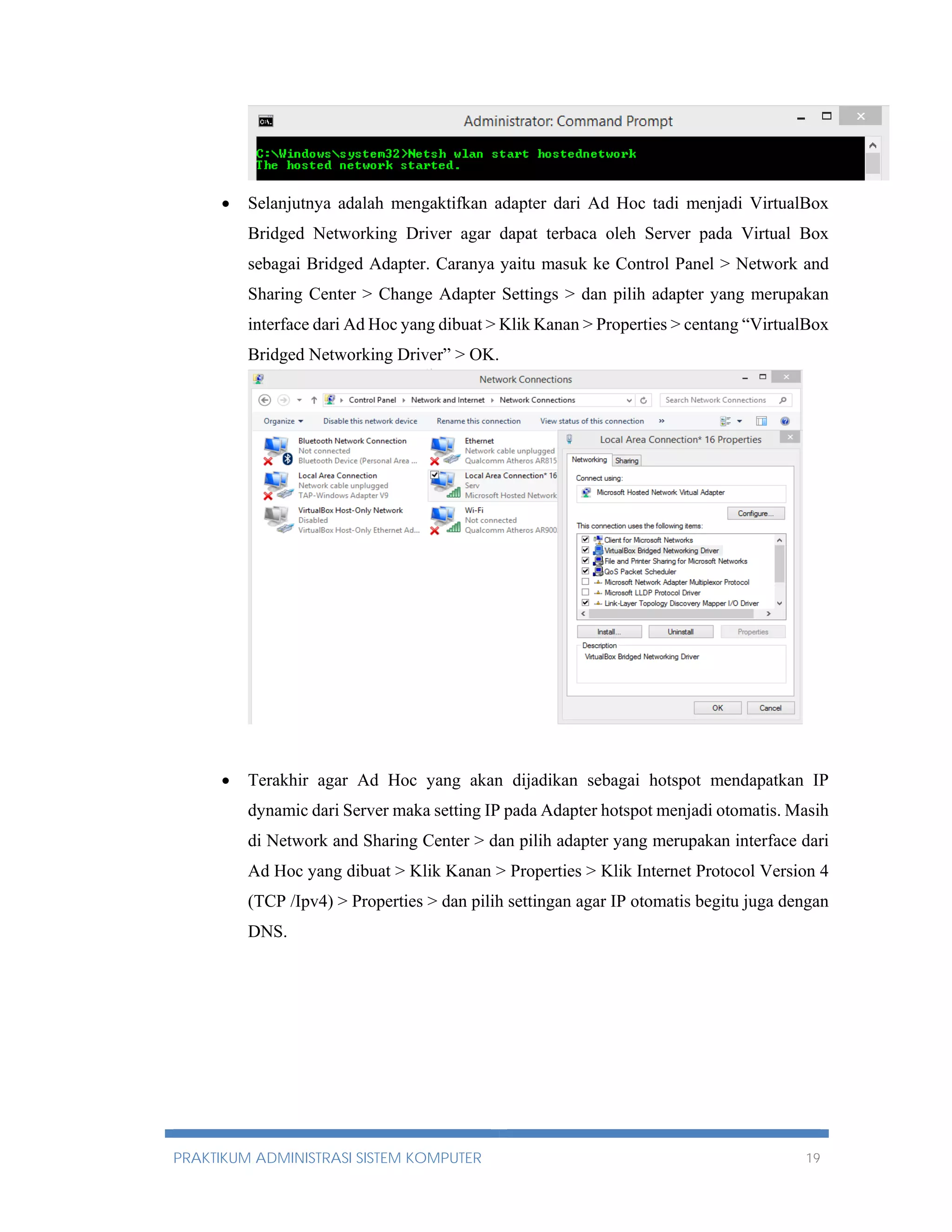  Selanjutnya adalah mengaktifkan adapter dari Ad Hoc tadi menjadi VirtualBox 
Bridged Networking Driver agar dapat terbaca oleh Server pada Virtual Box 
sebagai Bridged Adapter. Caranya yaitu masuk ke Control Panel > Network and 
Sharing Center > Change Adapter Settings > dan pilih adapter yang merupakan 
interface dari Ad Hoc yang dibuat > Klik Kanan > Properties > centang “VirtualBox 
Bridged Networking Driver” > OK. 
 Terakhir agar Ad Hoc yang akan dijadikan sebagai hotspot mendapatkan IP 
dynamic dari Server maka setting IP pada Adapter hotspot menjadi otomatis. Masih 
di Network and Sharing Center > dan pilih adapter yang merupakan interface dari 
Ad Hoc yang dibuat > Klik Kanan > Properties > Klik Internet Protocol Version 4 
(TCP /Ipv4) > Properties > dan pilih settingan agar IP otomatis begitu juga dengan 
DNS. 
PRAKTIKUM ADMINISTRASI SISTEM KOMPUTER 19 
 