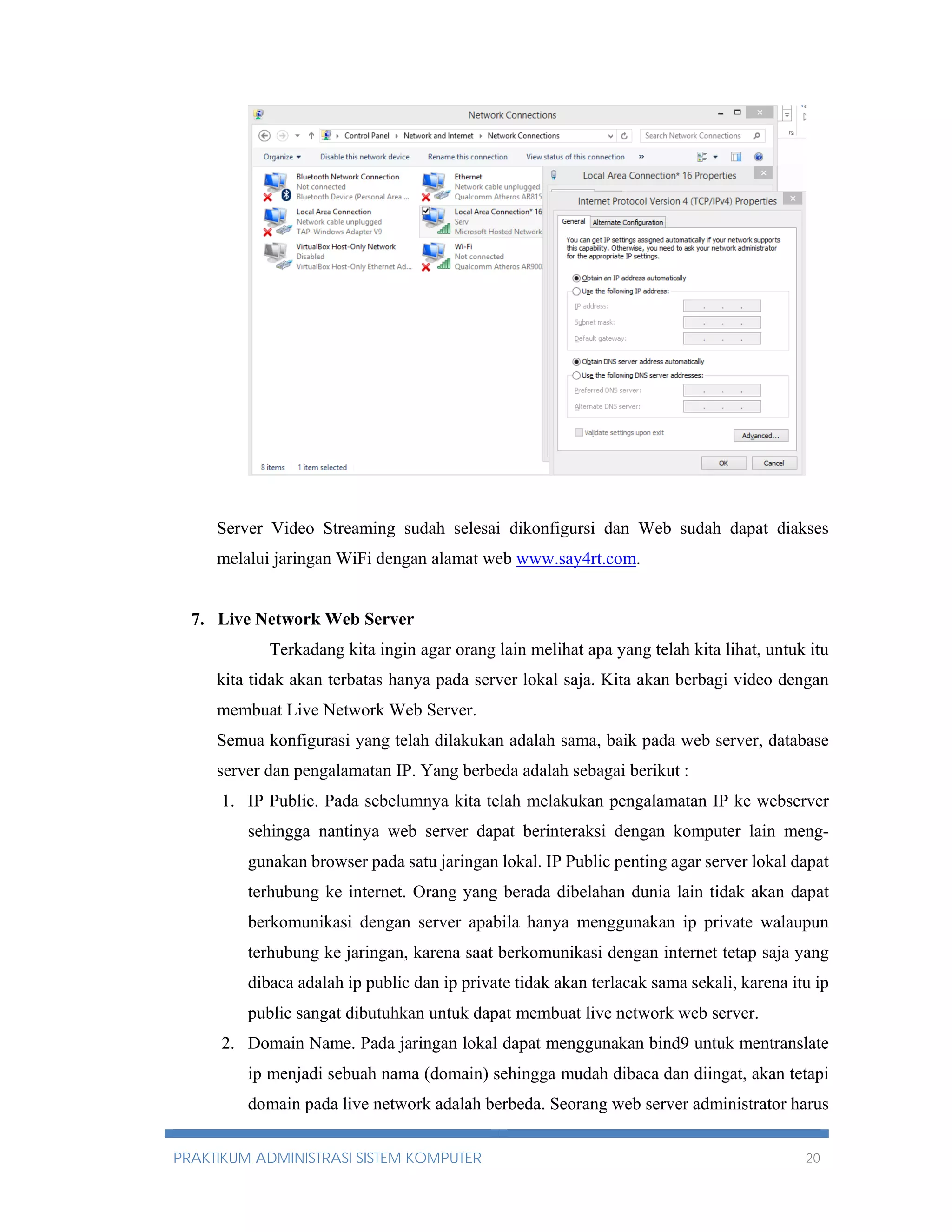 Server Video Streaming sudah selesai dikonfigursi dan Web sudah dapat diakses 
melalui jaringan WiFi dengan alamat web www.say4rt.com. 
7. Live Network Web Server 
Terkadang kita ingin agar orang lain melihat apa yang telah kita lihat, untuk itu 
kita tidak akan terbatas hanya pada server lokal saja. Kita akan berbagi video dengan 
membuat Live Network Web Server. 
Semua konfigurasi yang telah dilakukan adalah sama, baik pada web server, database 
server dan pengalamatan IP. Yang berbeda adalah sebagai berikut : 
1. IP Public. Pada sebelumnya kita telah melakukan pengalamatan IP ke webserver 
sehingga nantinya web server dapat berinteraksi dengan komputer lain meng-gunakan 
browser pada satu jaringan lokal. IP Public penting agar server lokal dapat 
terhubung ke internet. Orang yang berada dibelahan dunia lain tidak akan dapat 
berkomunikasi dengan server apabila hanya menggunakan ip private walaupun 
terhubung ke jaringan, karena saat berkomunikasi dengan internet tetap saja yang 
dibaca adalah ip public dan ip private tidak akan terlacak sama sekali, karena itu ip 
public sangat dibutuhkan untuk dapat membuat live network web server. 
2. Domain Name. Pada jaringan lokal dapat menggunakan bind9 untuk mentranslate 
ip menjadi sebuah nama (domain) sehingga mudah dibaca dan diingat, akan tetapi 
domain pada live network adalah berbeda. Seorang web server administrator harus 
PRAKTIKUM ADMINISTRASI SISTEM KOMPUTER 20 
 