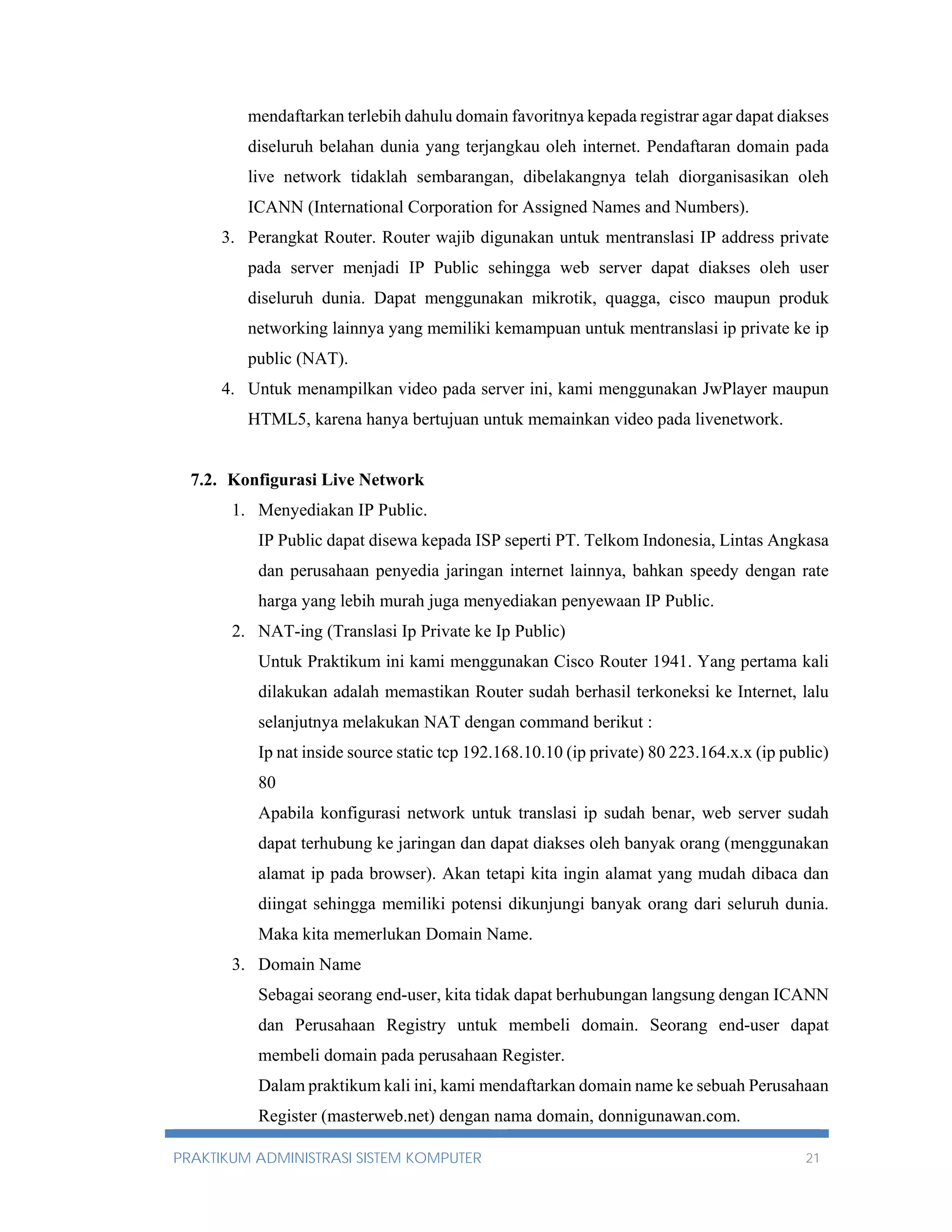 mendaftarkan terlebih dahulu domain favoritnya kepada registrar agar dapat diakses 
diseluruh belahan dunia yang terjangkau oleh internet. Pendaftaran domain pada 
live network tidaklah sembarangan, dibelakangnya telah diorganisasikan oleh 
ICANN (International Corporation for Assigned Names and Numbers). 
3. Perangkat Router. Router wajib digunakan untuk mentranslasi IP address private 
pada server menjadi IP Public sehingga web server dapat diakses oleh user 
diseluruh dunia. Dapat menggunakan mikrotik, quagga, cisco maupun produk 
networking lainnya yang memiliki kemampuan untuk mentranslasi ip private ke ip 
public (NAT). 
4. Untuk menampilkan video pada server ini, kami menggunakan JwPlayer maupun 
HTML5, karena hanya bertujuan untuk memainkan video pada livenetwork. 
7.2. Konfigurasi Live Network 
1. Menyediakan IP Public. 
IP Public dapat disewa kepada ISP seperti PT. Telkom Indonesia, Lintas Angkasa 
dan perusahaan penyedia jaringan internet lainnya, bahkan speedy dengan rate 
harga yang lebih murah juga menyediakan penyewaan IP Public. 
2. NAT-ing (Translasi Ip Private ke Ip Public) 
Untuk Praktikum ini kami menggunakan Cisco Router 1941. Yang pertama kali 
dilakukan adalah memastikan Router sudah berhasil terkoneksi ke Internet, lalu 
selanjutnya melakukan NAT dengan command berikut : 
Ip nat inside source static tcp 192.168.10.10 (ip private) 80 223.164.x.x (ip public) 
80 
Apabila konfigurasi network untuk translasi ip sudah benar, web server sudah 
dapat terhubung ke jaringan dan dapat diakses oleh banyak orang (menggunakan 
alamat ip pada browser). Akan tetapi kita ingin alamat yang mudah dibaca dan 
diingat sehingga memiliki potensi dikunjungi banyak orang dari seluruh dunia. 
Maka kita memerlukan Domain Name. 
3. Domain Name 
Sebagai seorang end-user, kita tidak dapat berhubungan langsung dengan ICANN 
dan Perusahaan Registry untuk membeli domain. Seorang end-user dapat 
membeli domain pada perusahaan Register. 
Dalam praktikum kali ini, kami mendaftarkan domain name ke sebuah Perusahaan 
Register (masterweb.net) dengan nama domain, donnigunawan.com. 
PRAKTIKUM ADMINISTRASI SISTEM KOMPUTER 21 
 