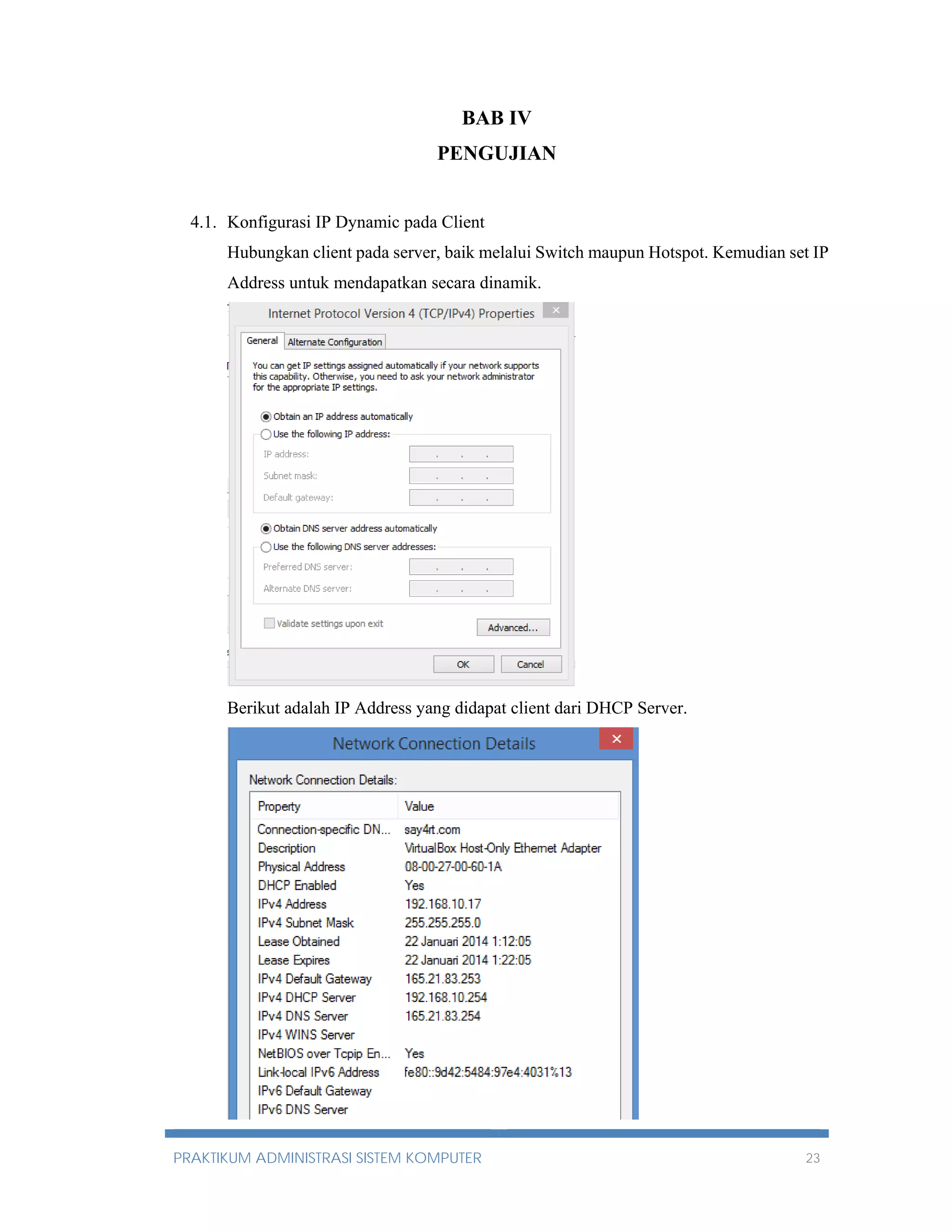 BAB IV 
PENGUJIAN 
4.1. Konfigurasi IP Dynamic pada Client 
Hubungkan client pada server, baik melalui Switch maupun Hotspot. Kemudian set IP 
Address untuk mendapatkan secara dinamik. 
Berikut adalah IP Address yang didapat client dari DHCP Server. 
PRAKTIKUM ADMINISTRASI SISTEM KOMPUTER 23 
 