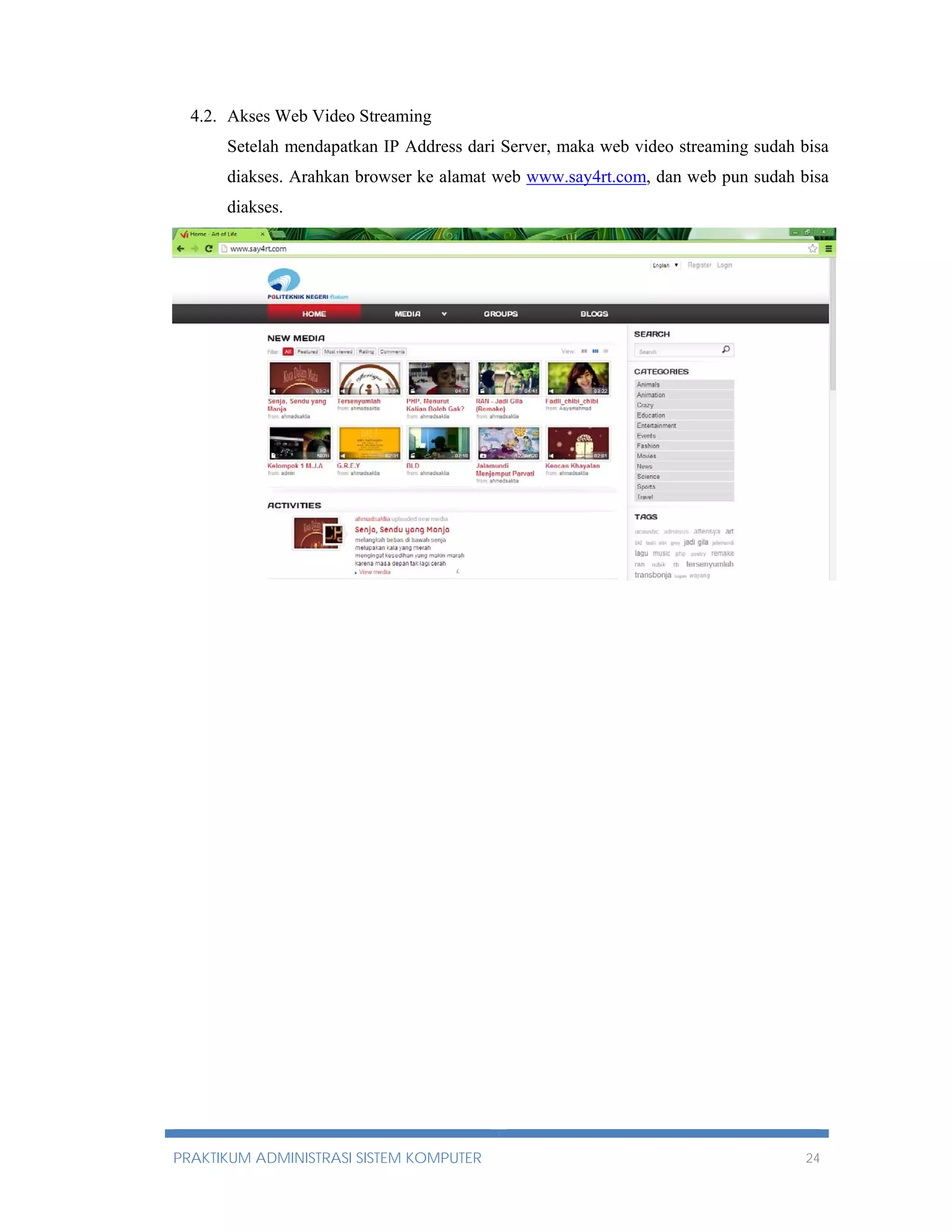 4.2. Akses Web Video Streaming 
Setelah mendapatkan IP Address dari Server, maka web video streaming sudah bisa 
diakses. Arahkan browser ke alamat web www.say4rt.com, dan web pun sudah bisa 
diakses. 
PRAKTIKUM ADMINISTRASI SISTEM KOMPUTER 24 
 