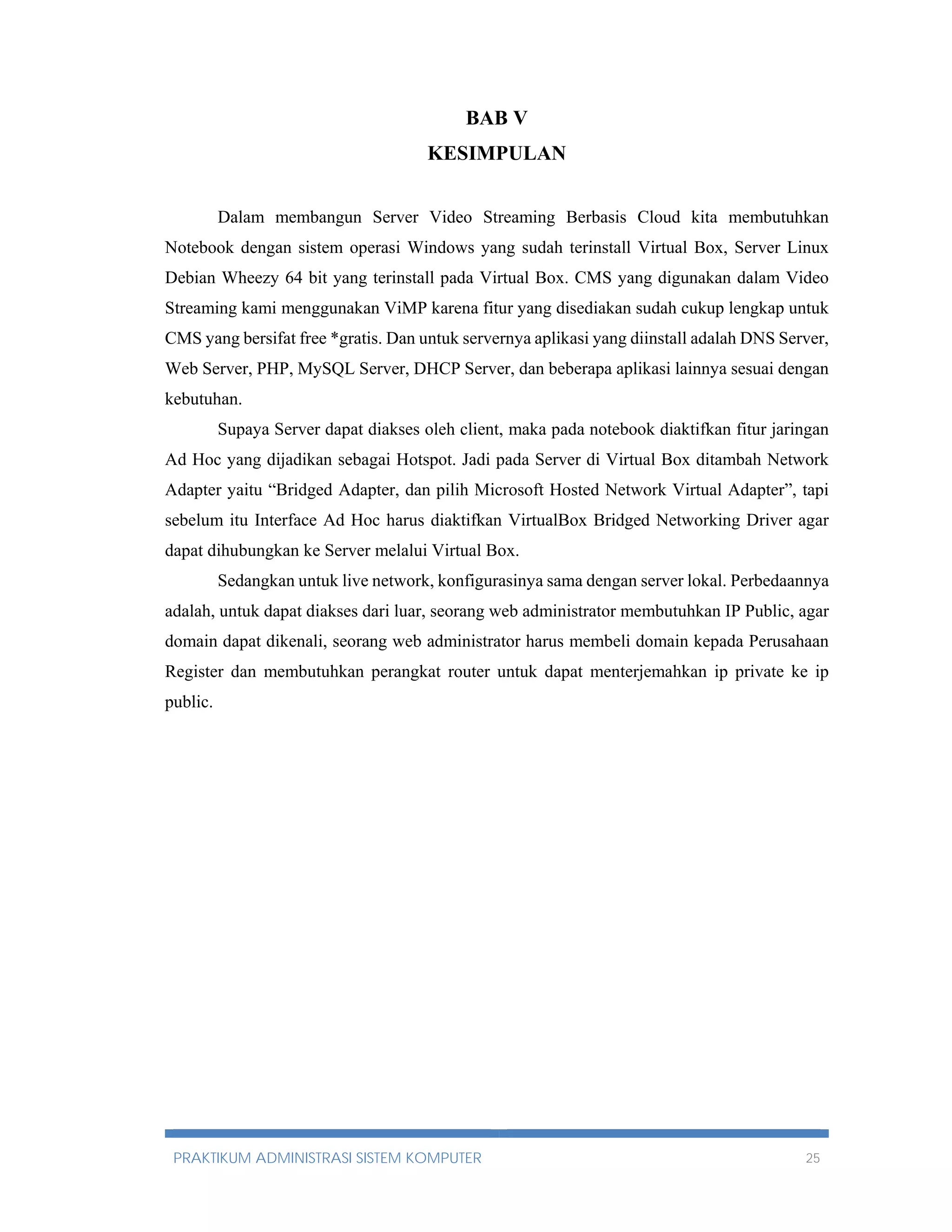 BAB V 
KESIMPULAN 
Dalam membangun Server Video Streaming Berbasis Cloud kita membutuhkan 
Notebook dengan sistem operasi Windows yang sudah terinstall Virtual Box, Server Linux 
Debian Wheezy 64 bit yang terinstall pada Virtual Box. CMS yang digunakan dalam Video 
Streaming kami menggunakan ViMP karena fitur yang disediakan sudah cukup lengkap untuk 
CMS yang bersifat free *gratis. Dan untuk servernya aplikasi yang diinstall adalah DNS Server, 
Web Server, PHP, MySQL Server, DHCP Server, dan beberapa aplikasi lainnya sesuai dengan 
kebutuhan. 
Supaya Server dapat diakses oleh client, maka pada notebook diaktifkan fitur jaringan 
Ad Hoc yang dijadikan sebagai Hotspot. Jadi pada Server di Virtual Box ditambah Network 
Adapter yaitu “Bridged Adapter, dan pilih Microsoft Hosted Network Virtual Adapter”, tapi 
sebelum itu Interface Ad Hoc harus diaktifkan VirtualBox Bridged Networking Driver agar 
dapat dihubungkan ke Server melalui Virtual Box. 
Sedangkan untuk live network, konfigurasinya sama dengan server lokal. Perbedaannya 
adalah, untuk dapat diakses dari luar, seorang web administrator membutuhkan IP Public, agar 
domain dapat dikenali, seorang web administrator harus membeli domain kepada Perusahaan 
Register dan membutuhkan perangkat router untuk dapat menterjemahkan ip private ke ip 
public. 
PRAKTIKUM ADMINISTRASI SISTEM KOMPUTER 25 
 