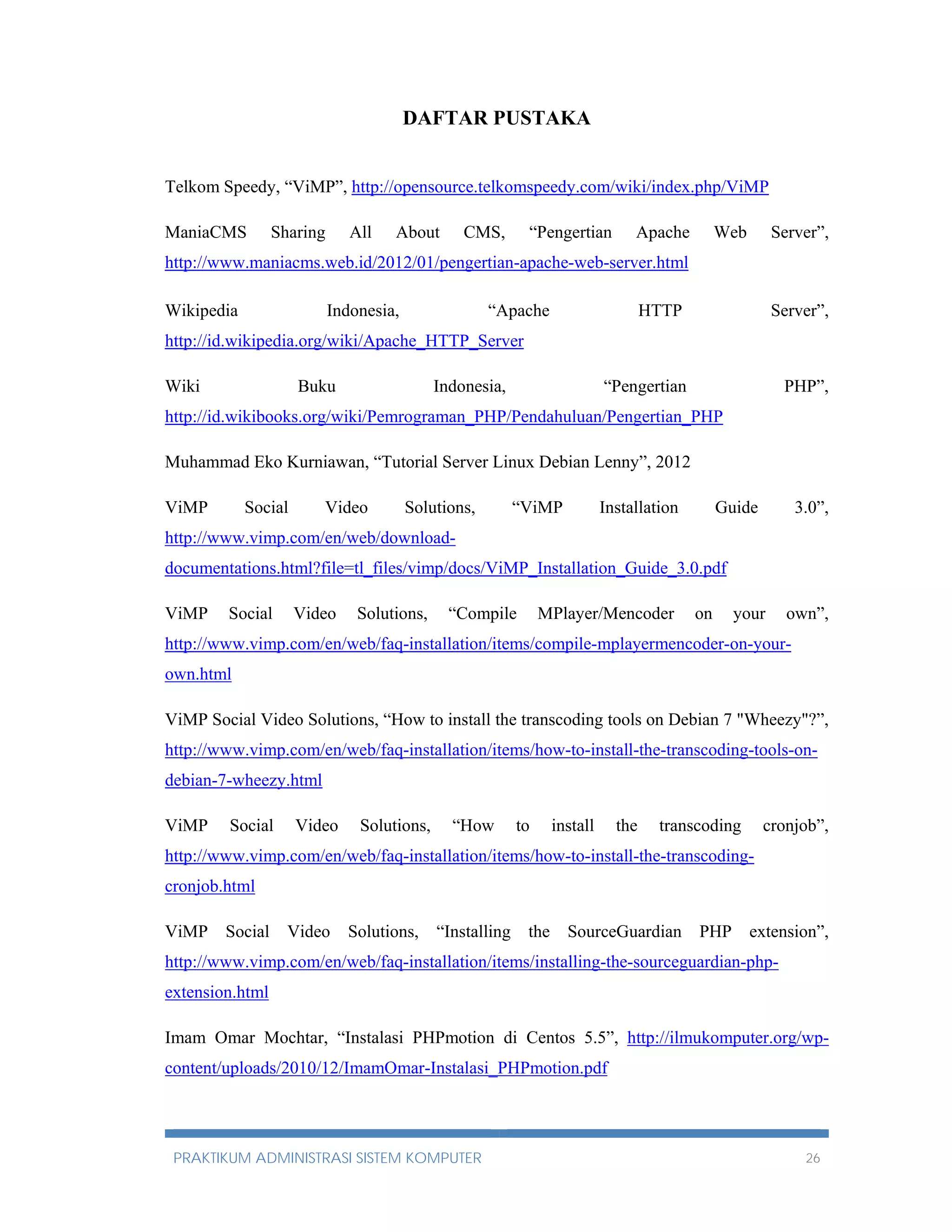 DAFTAR PUSTAKA 
Telkom Speedy, “ViMP”, http://opensource.telkomspeedy.com/wiki/index.php/ViMP 
ManiaCMS Sharing All About CMS, “Pengertian Apache Web Server”, 
http://www.maniacms.web.id/2012/01/pengertian-apache-web-server.html 
Wikipedia Indonesia, “Apache HTTP Server”, 
http://id.wikipedia.org/wiki/Apache_HTTP_Server 
Wiki Buku Indonesia, “Pengertian PHP”, 
http://id.wikibooks.org/wiki/Pemrograman_PHP/Pendahuluan/Pengertian_PHP 
Muhammad Eko Kurniawan, “Tutorial Server Linux Debian Lenny”, 2012 
ViMP Social Video Solutions, “ViMP Installation Guide 3.0”, 
http://www.vimp.com/en/web/download-documentations. 
html?file=tl_files/vimp/docs/ViMP_Installation_Guide_3.0.pdf 
ViMP Social Video Solutions, “Compile MPlayer/Mencoder on your own”, 
http://www.vimp.com/en/web/faq-installation/items/compile-mplayermencoder-on-your-own. 
html 
ViMP Social Video Solutions, “How to install the transcoding tools on Debian 7 "Wheezy"?”, 
http://www.vimp.com/en/web/faq-installation/items/how-to-install-the-transcoding-tools-on-debian- 
7-wheezy.html 
ViMP Social Video Solutions, “How to install the transcoding cronjob”, 
http://www.vimp.com/en/web/faq-installation/items/how-to-install-the-transcoding-cronjob. 
html 
ViMP Social Video Solutions, “Installing the SourceGuardian PHP extension”, 
http://www.vimp.com/en/web/faq-installation/items/installing-the-sourceguardian-php-extension. 
html 
Imam Omar Mochtar, “Instalasi PHPmotion di Centos 5.5”, http://ilmukomputer.org/wp-content/ 
uploads/2010/12/ImamOmar-Instalasi_PHPmotion.pdf 
PRAKTIKUM ADMINISTRASI SISTEM KOMPUTER 26 
