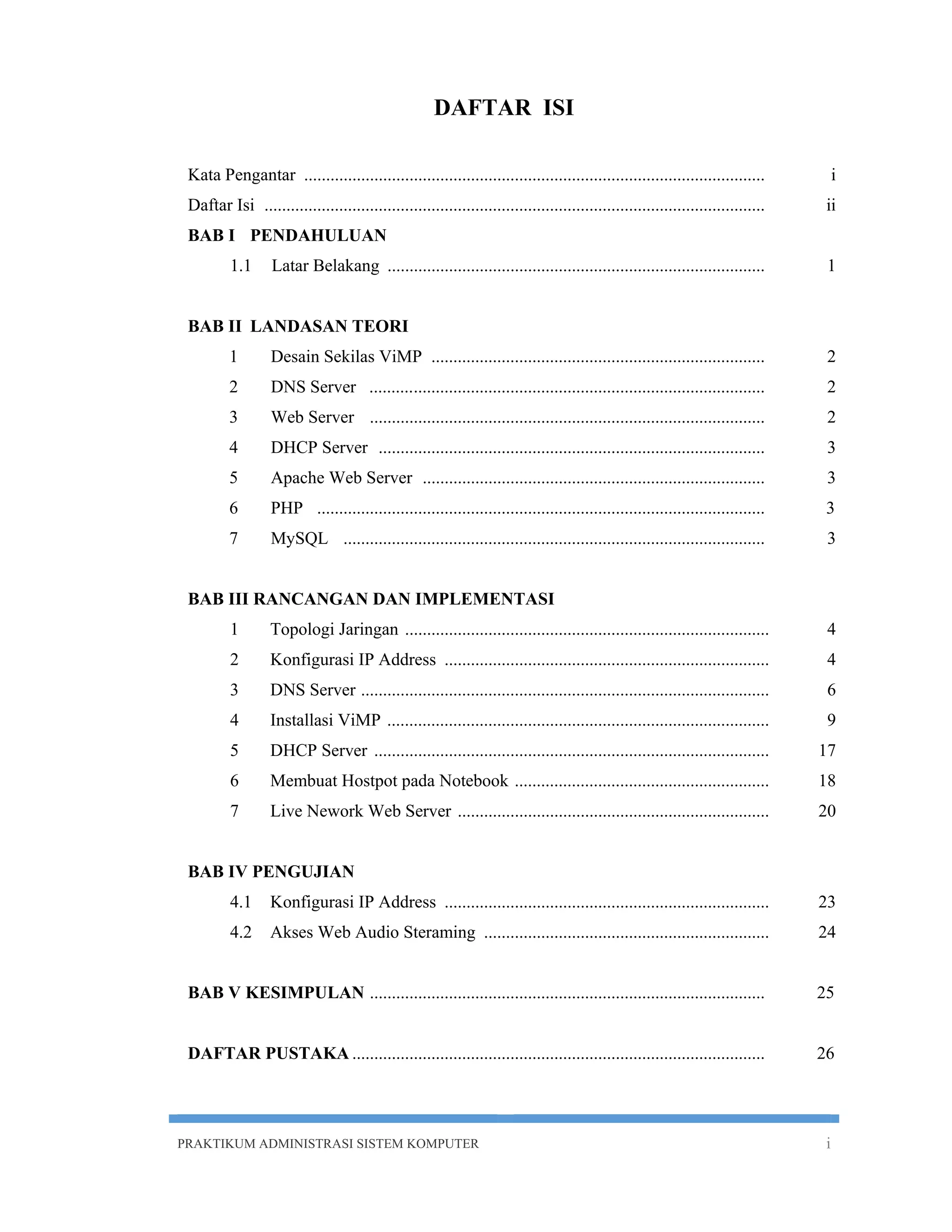 DAFTAR ISI 
Kata Pengantar ......................................................................................................... i 
Daftar Isi .................................................................................................................. ii 
BAB I PENDAHULUAN 
1.1 Latar Belakang ...................................................................................... 1 
BAB II LANDASAN TEORI 
1 Desain Sekilas ViMP ............................................................................ 2 
2 DNS Server .......... ................................................................................ 2 
3 Web Server .......................................................................................... 2 
4 DHCP Server ........................................................................................ 3 
5 Apache Web Server .............................................................................. 3 
6 PHP ...................................................................................................... 3 
7 MySQL ................................................................................................ 3 
BAB III RANCANGAN DAN IMPLEMENTASI 
1 Topologi Jaringan ................................................................................... 4 
2 Konfigurasi IP Address .......................................................................... 4 
3 DNS Server ............................................................................................. 6 
4 Installasi ViMP ....................................................................................... 9 
5 DHCP Server .......................................................................................... 17 
6 Membuat Hostpot pada Notebook .......................................................... 18 
7 Live Nework Web Server ....................................................................... 20 
BAB IV PENGUJIAN 
4.1 Konfigurasi IP Address .......................................................................... 23 
4.2 Akses Web Audio Steraming ................................................................. 24 
BAB V KESIMPULAN .......................................................................................... 25 
DAFTAR PUSTAKA .............................................................................................. 26 
PRAKTIKUM ADMINISTRASI SISTEM KOMPUTER i 
 