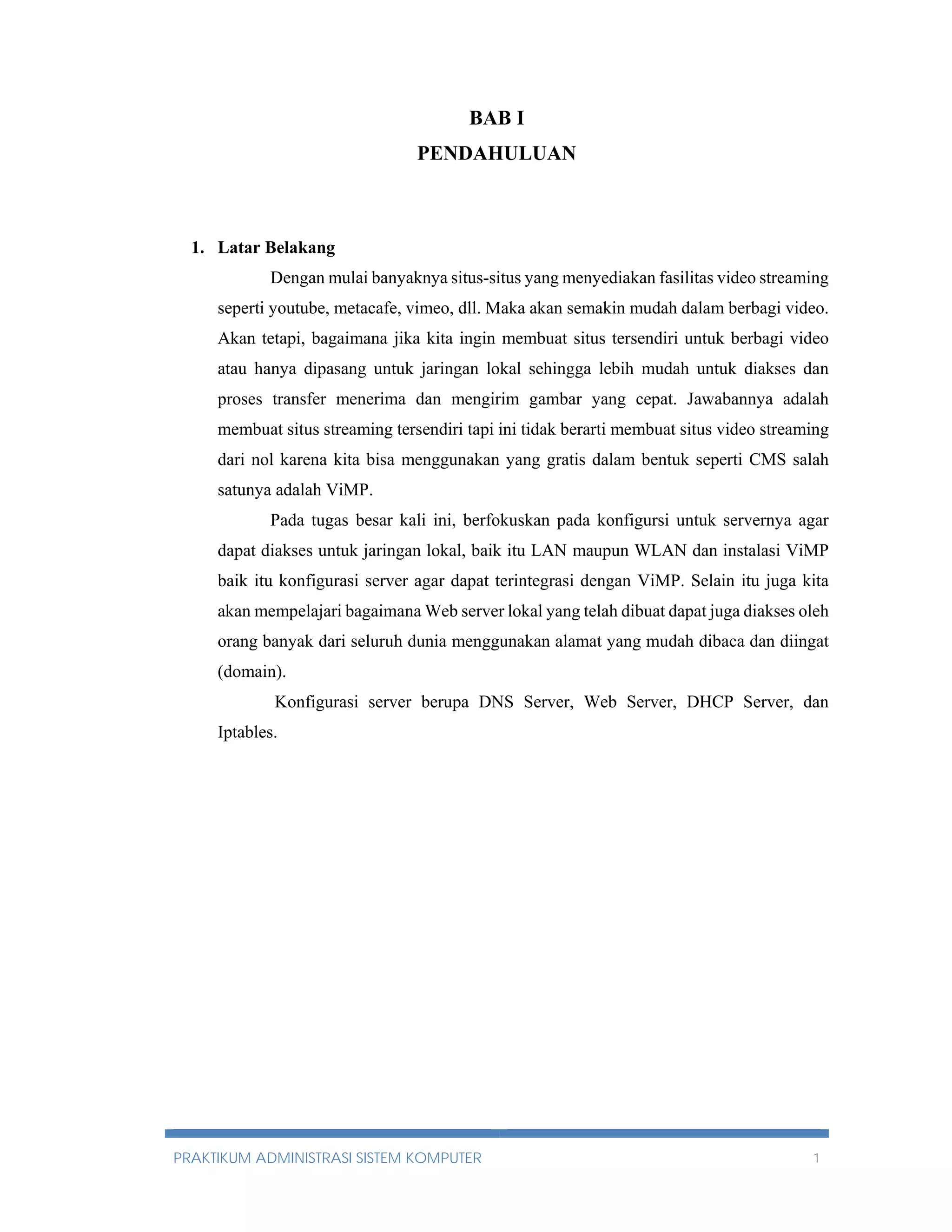 BAB I 
PENDAHULUAN 
1. Latar Belakang 
Dengan mulai banyaknya situs-situs yang menyediakan fasilitas video streaming 
seperti youtube, metacafe, vimeo, dll. Maka akan semakin mudah dalam berbagi video. 
Akan tetapi, bagaimana jika kita ingin membuat situs tersendiri untuk berbagi video 
atau hanya dipasang untuk jaringan lokal sehingga lebih mudah untuk diakses dan 
proses transfer menerima dan mengirim gambar yang cepat. Jawabannya adalah 
membuat situs streaming tersendiri tapi ini tidak berarti membuat situs video streaming 
dari nol karena kita bisa menggunakan yang gratis dalam bentuk seperti CMS salah 
satunya adalah ViMP. 
Pada tugas besar kali ini, berfokuskan pada konfigursi untuk servernya agar 
dapat diakses untuk jaringan lokal, baik itu LAN maupun WLAN dan instalasi ViMP 
baik itu konfigurasi server agar dapat terintegrasi dengan ViMP. Selain itu juga kita 
akan mempelajari bagaimana Web server lokal yang telah dibuat dapat juga diakses oleh 
orang banyak dari seluruh dunia menggunakan alamat yang mudah dibaca dan diingat 
(domain). 
Konfigurasi server berupa DNS Server, Web Server, DHCP Server, dan 
Iptables. 
PRAKTIKUM ADMINISTRASI SISTEM KOMPUTER 1 
 
