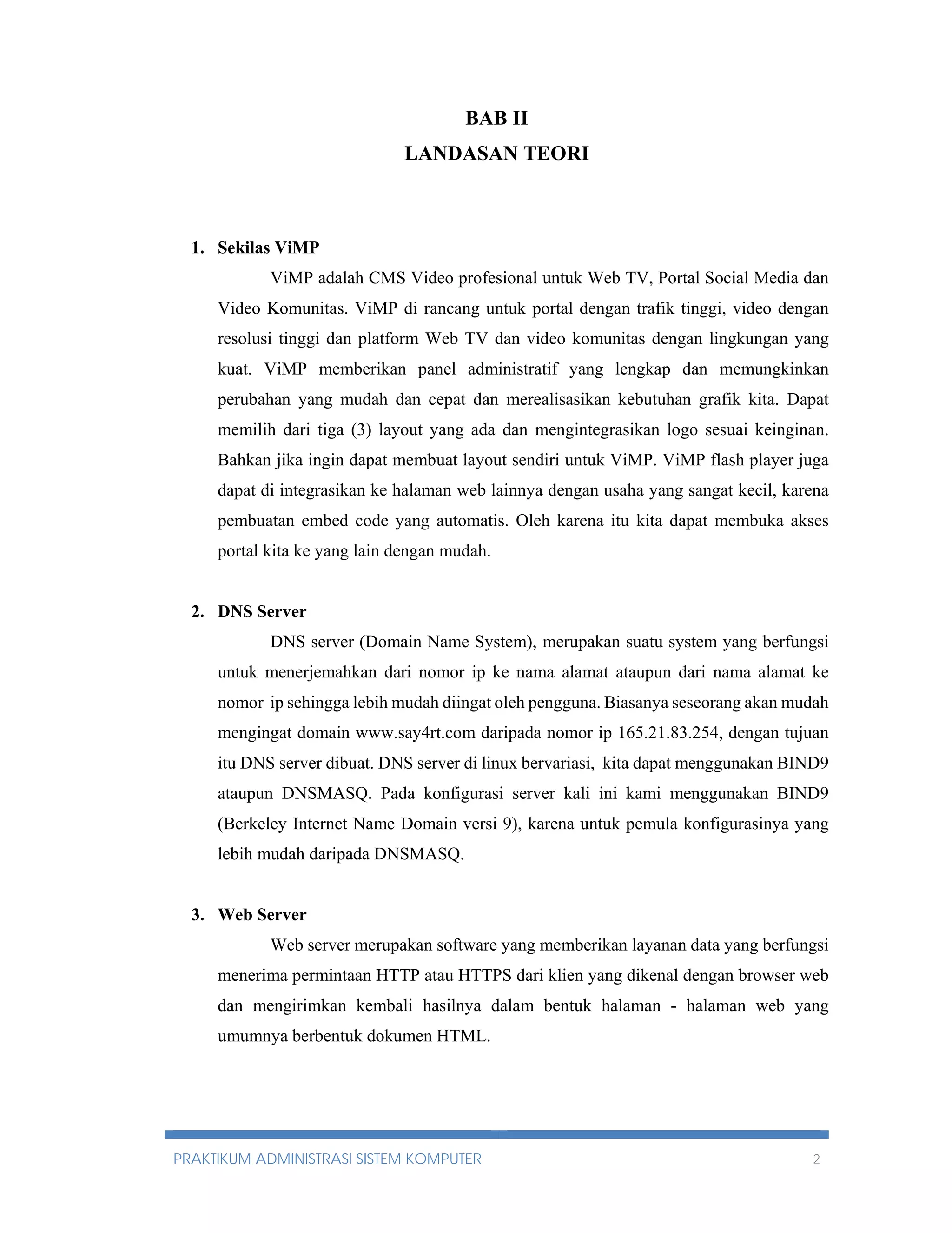 BAB II 
LANDASAN TEORI 
1. Sekilas ViMP 
ViMP adalah CMS Video profesional untuk Web TV, Portal Social Media dan 
Video Komunitas. ViMP di rancang untuk portal dengan trafik tinggi, video dengan 
resolusi tinggi dan platform Web TV dan video komunitas dengan lingkungan yang 
kuat. ViMP memberikan panel administratif yang lengkap dan memungkinkan 
perubahan yang mudah dan cepat dan merealisasikan kebutuhan grafik kita. Dapat 
memilih dari tiga (3) layout yang ada dan mengintegrasikan logo sesuai keinginan. 
Bahkan jika ingin dapat membuat layout sendiri untuk ViMP. ViMP flash player juga 
dapat di integrasikan ke halaman web lainnya dengan usaha yang sangat kecil, karena 
pembuatan embed code yang automatis. Oleh karena itu kita dapat membuka akses 
portal kita ke yang lain dengan mudah. 
2. DNS Server 
DNS server (Domain Name System), merupakan suatu system yang berfungsi 
untuk menerjemahkan dari nomor ip ke nama alamat ataupun dari nama alamat ke 
nomor ip sehingga lebih mudah diingat oleh pengguna. Biasanya seseorang akan mudah 
mengingat domain www.say4rt.com daripada nomor ip 165.21.83.254, dengan tujuan 
itu DNS server dibuat. DNS server di linux bervariasi, kita dapat menggunakan BIND9 
ataupun DNSMASQ. Pada konfigurasi server kali ini kami menggunakan BIND9 
(Berkeley Internet Name Domain versi 9), karena untuk pemula konfigurasinya yang 
lebih mudah daripada DNSMASQ. 
3. Web Server 
Web server merupakan software yang memberikan layanan data yang berfungsi 
menerima permintaan HTTP atau HTTPS dari klien yang dikenal dengan browser web 
dan mengirimkan kembali hasilnya dalam bentuk halaman - halaman web yang 
umumnya berbentuk dokumen HTML. 
PRAKTIKUM ADMINISTRASI SISTEM KOMPUTER 2 
 