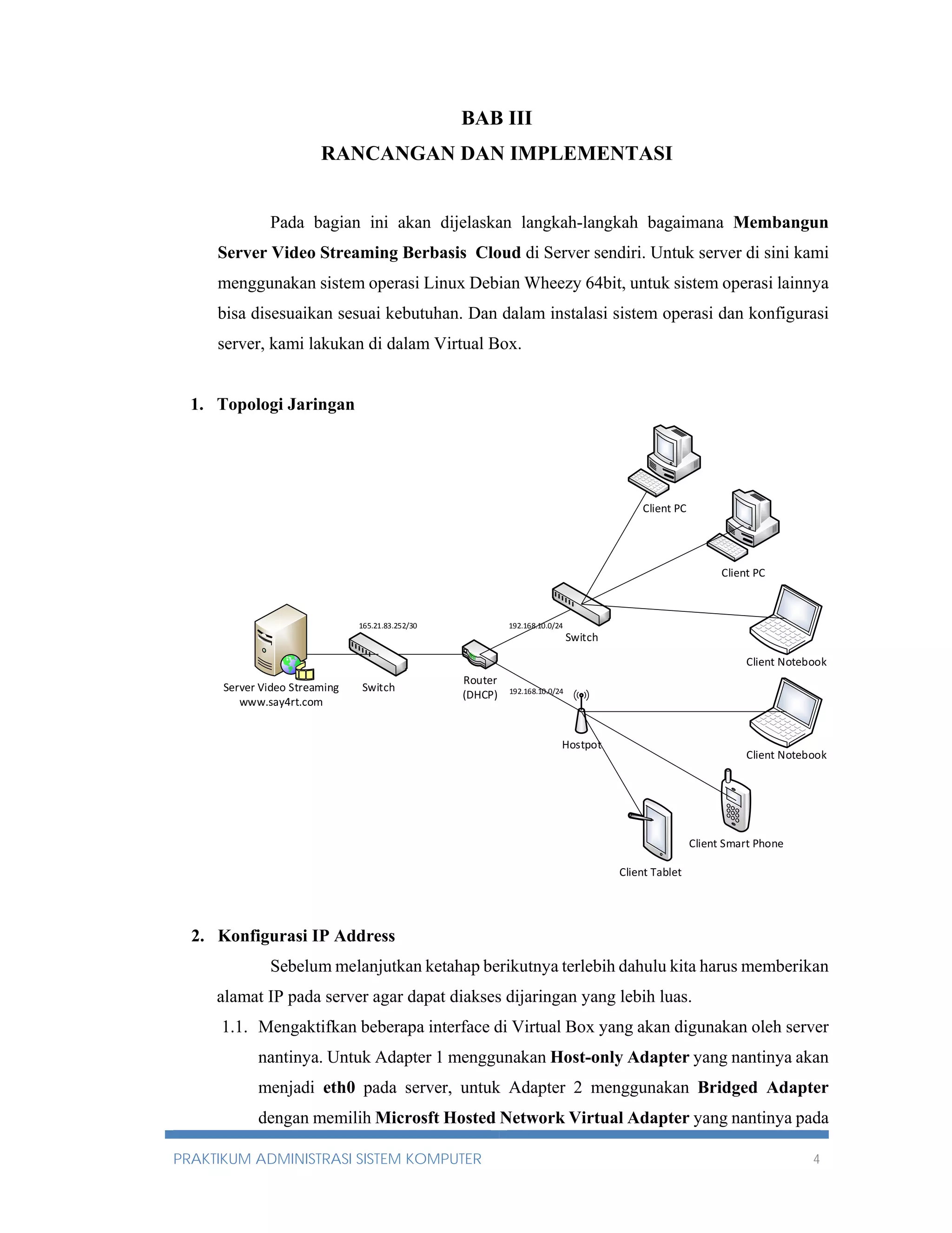 BAB III 
RANCANGAN DAN IMPLEMENTASI 
Pada bagian ini akan dijelaskan langkah-langkah bagaimana Membangun 
Server Video Streaming Berbasis Cloud di Server sendiri. Untuk server di sini kami 
menggunakan sistem operasi Linux Debian Wheezy 64bit, untuk sistem operasi lainnya 
bisa disesuaikan sesuai kebutuhan. Dan dalam instalasi sistem operasi dan konfigurasi 
server, kami lakukan di dalam Virtual Box. 
1. Topologi Jaringan 
165.21.83.252/30 192.168.10.0/24 
Server Video Streaming Switch 
www.say4rt.com 
Router 
(DHCP) 
Switch 
192.168.10.0/24 
Hostpot 
Client PC 
Client PC 
Client Notebook 
Client Tablet 
Client Notebook 
Client Smart Phone 
2. Konfigurasi IP Address 
Sebelum melanjutkan ketahap berikutnya terlebih dahulu kita harus memberikan 
alamat IP pada server agar dapat diakses dijaringan yang lebih luas. 
1.1. Mengaktifkan beberapa interface di Virtual Box yang akan digunakan oleh server 
nantinya. Untuk Adapter 1 menggunakan Host-only Adapter yang nantinya akan 
menjadi eth0 pada server, untuk Adapter 2 menggunakan Bridged Adapter 
dengan memilih Microsft Hosted Network Virtual Adapter yang nantinya pada 
PRAKTIKUM ADMINISTRASI SISTEM KOMPUTER 4 
 