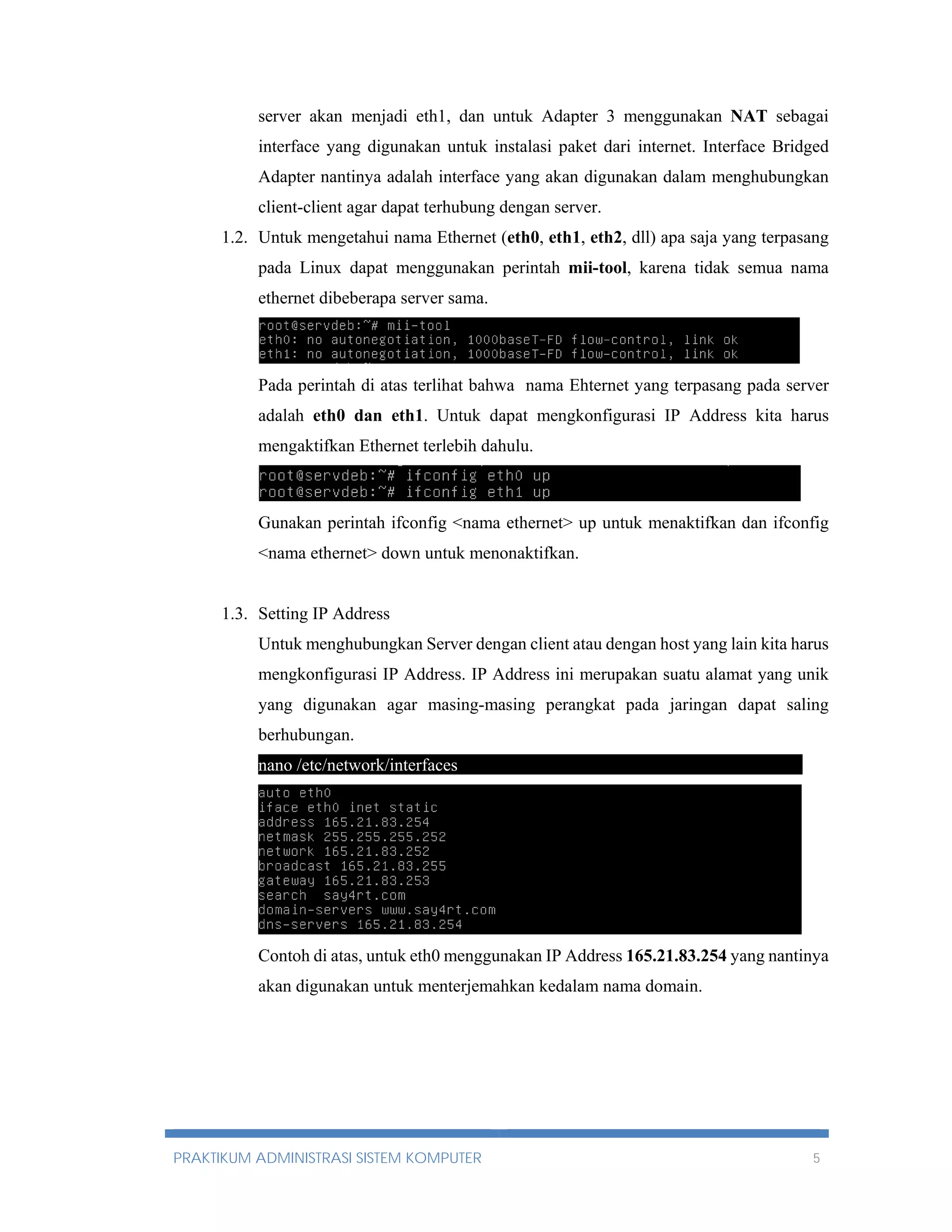 server akan menjadi eth1, dan untuk Adapter 3 menggunakan NAT sebagai 
interface yang digunakan untuk instalasi paket dari internet. Interface Bridged 
Adapter nantinya adalah interface yang akan digunakan dalam menghubungkan 
client-client agar dapat terhubung dengan server. 
1.2. Untuk mengetahui nama Ethernet (eth0, eth1, eth2, dll) apa saja yang terpasang 
pada Linux dapat menggunakan perintah mii-tool, karena tidak semua nama 
ethernet dibeberapa server sama. 
Pada perintah di atas terlihat bahwa nama Ehternet yang terpasang pada server 
adalah eth0 dan eth1. Untuk dapat mengkonfigurasi IP Address kita harus 
mengaktifkan Ethernet terlebih dahulu. 
Gunakan perintah ifconfig <nama ethernet> up untuk menaktifkan dan ifconfig 
<nama ethernet> down untuk menonaktifkan. 
1.3. Setting IP Address 
Untuk menghubungkan Server dengan client atau dengan host yang lain kita harus 
mengkonfigurasi IP Address. IP Address ini merupakan suatu alamat yang unik 
yang digunakan agar masing-masing perangkat pada jaringan dapat saling 
berhubungan. 
nano /etc/network/interfaces----------------------------------------------------------- 
Contoh di atas, untuk eth0 menggunakan IP Address 165.21.83.254 yang nantinya 
akan digunakan untuk menterjemahkan kedalam nama domain. 
PRAKTIKUM ADMINISTRASI SISTEM KOMPUTER 5 
 