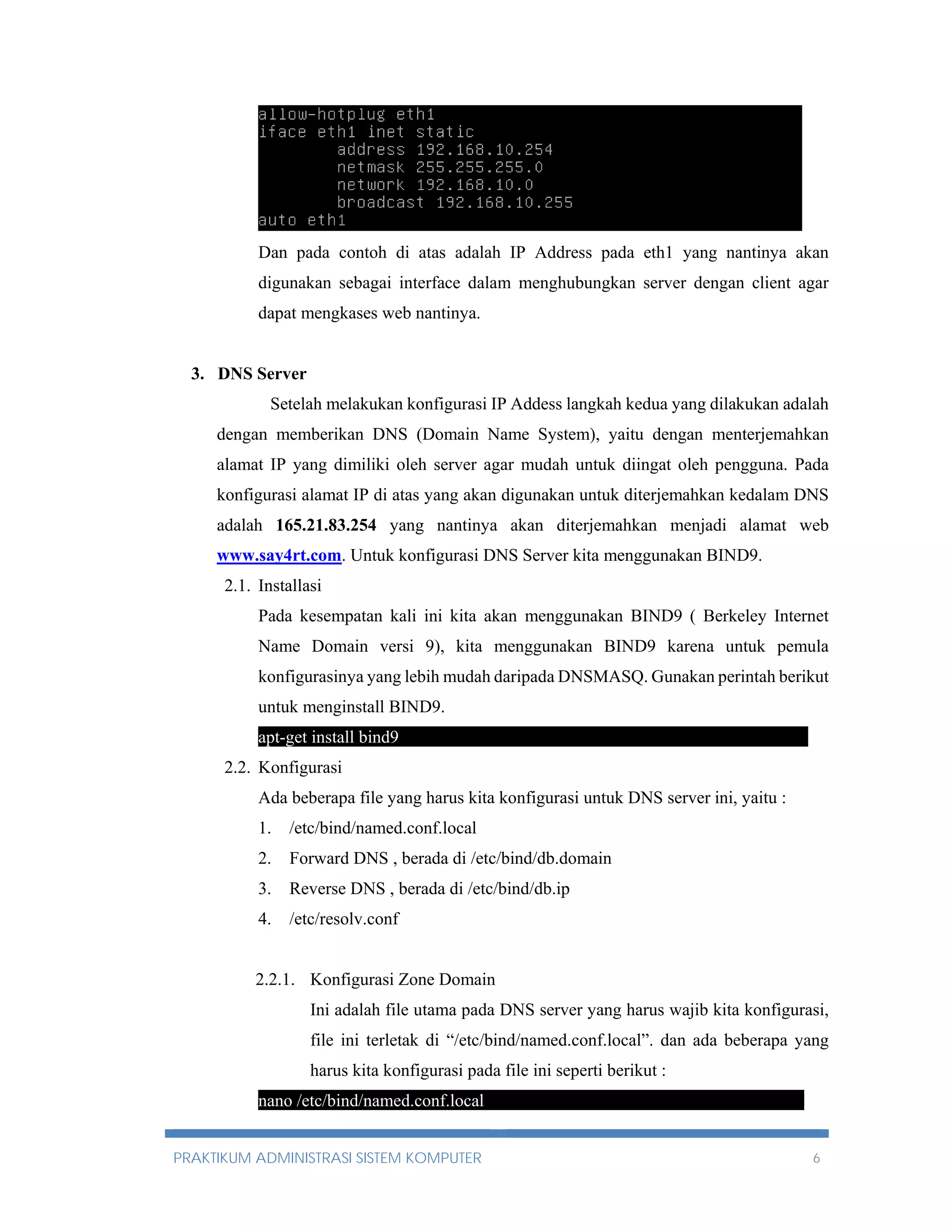Dan pada contoh di atas adalah IP Address pada eth1 yang nantinya akan 
digunakan sebagai interface dalam menghubungkan server dengan client agar 
dapat mengkases web nantinya. 
3. DNS Server 
Setelah melakukan konfigurasi IP Addess langkah kedua yang dilakukan adalah 
dengan memberikan DNS (Domain Name System), yaitu dengan menterjemahkan 
alamat IP yang dimiliki oleh server agar mudah untuk diingat oleh pengguna. Pada 
konfigurasi alamat IP di atas yang akan digunakan untuk diterjemahkan kedalam DNS 
adalah 165.21.83.254 yang nantinya akan diterjemahkan menjadi alamat web 
www.say4rt.com. Untuk konfigurasi DNS Server kita menggunakan BIND9. 
2.1. Installasi 
Pada kesempatan kali ini kita akan menggunakan BIND9 ( Berkeley Internet 
Name Domain versi 9), kita menggunakan BIND9 karena untuk pemula 
konfigurasinya yang lebih mudah daripada DNSMASQ. Gunakan perintah berikut 
untuk menginstall BIND9. 
apt-get install bind9---------------------------------------------------------------------- 
2.2. Konfigurasi 
Ada beberapa file yang harus kita konfigurasi untuk DNS server ini, yaitu : 
1. /etc/bind/named.conf.local 
2. Forward DNS , berada di /etc/bind/db.domain 
3. Reverse DNS , berada di /etc/bind/db.ip 
4. /etc/resolv.conf 
2.2.1. Konfigurasi Zone Domain 
Ini adalah file utama pada DNS server yang harus wajib kita konfigurasi, 
file ini terletak di “/etc/bind/named.conf.local”. dan ada beberapa yang 
harus kita konfigurasi pada file ini seperti berikut : 
nano /etc/bind/named.conf.local--- --------------------------------------------------- 
PRAKTIKUM ADMINISTRASI SISTEM KOMPUTER 6 
 
