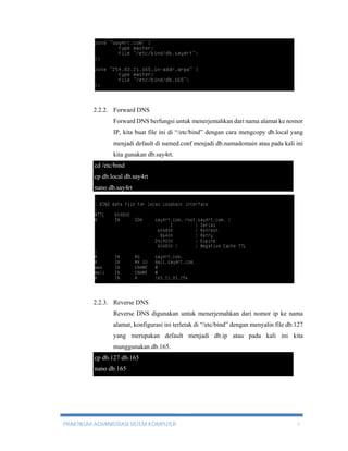 2.2.2. Forward DNS 
Forward DNS berfungsi untuk menerjemahkan dari nama alamat ke nomor 
IP, kita buat file ini di “/etc/bind” dengan cara mengcopy db.local yang 
menjadi default di named.conf menjadi db.namadomain atau pada kali ini 
kita gunakan db.say4rt. 
cd /etc/bind 
cp db.local db.say4rt 
nano db.say4rt 
2.2.3. Reverse DNS 
Reverse DNS digunakan untuk menerjemahkan dari nomor ip ke nama 
alamat, konfigurasi ini terletak di “/etc/bind” dengan menyalin file db.127 
yang merupakan default menjadi db.ip atau pada kali ini kita 
munggunakan db.165. 
cp db.127 db.165 
nano db.165 
PRAKTIKUM ADMINISTRASI SISTEM KOMPUTER 7 
 