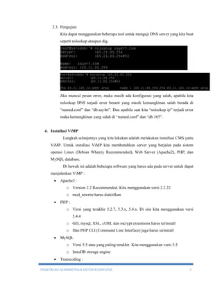 2.3. Pengujian 
Kita dapat menggunakan beberapa tool untuk menguji DNS server yang kita buat 
seperti nslookup ataupun dig. 
Jika muncul pesan error, maka masih ada konfigurasi yang salah, apabila kita 
nslookup DNS terjadi error berarti yang masih kemungkinan salah berada di 
“named.conf” dan “db.say4rt”. Dan apabila saat kita “nslookup ip” terjadi error 
maka kemungkinan yang salah di “named.conf” dan “db.165”. 
4. Installasi ViMP 
Langkah selanjutnya yang kita lakukan adalah melakukan installasi CMS yaitu 
ViMP. Untuk installasi ViMP kita membutuhkan server yang berjalan pada sistem 
operasi Linux (Debian Wheezy Recommended), Web Server (Apache2), PHP, dan 
MySQL database. 
Di bawah ini adalah beberapa software yang harus ada pada server untuk dapat 
menjalankan ViMP : 
 Apache2 : 
o Version 2.2 Recommended. Kita menggunakan versi 2.2.22 
o mod_rewrite harus diaktifkan 
 PHP : 
o Versi yang terakhir 5.2.7, 5.3.x, 5.4.x. Di sini kita menggunakan versi 
5.4.4 
o GD, mysql, XSL, cURL dan mcrypt extensions harus terinstall 
o Dan PHP CLI (Command Line Interface) juga harus terinstall 
 MySQL 
o Versi 5.5 atau yang paling terakhir. Kita menggunakan versi 5.5 
o InnoDB storage engine 
 Transcoding : 
PRAKTIKUM ADMINISTRASI SISTEM KOMPUTER 9 
 
