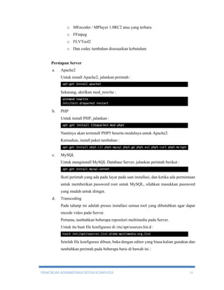 o MEncoder / MPlayer 1.0RC2 atau yang terbaru 
o FFmpeg 
o FLVTool2 
o Dan codec tambahan disesuaikan kebutuhan 
Persiapan Server 
a. Apache2 
Untuk install Apache2, jalankan perintah : 
Sekarang, aktifkan mod_rewrite : 
b. PHP 
Untuk install PHP, jalankan : 
Nantinya akan terinstall PHP5 beserta modulnya untuk Apache2. 
Kemudian, install paket tambahan : 
c. MySQL 
Untuk menginstall MySQL Database Server, jalankan perintah berikut : 
Ikuti perintah yang ada pada layar pada saat installasi, dan ketika ada permintaan 
untuk memberikan password root untuk MySQL, silahkan masukkan password 
yang mudah untuk diingat. 
d. Transcoding 
Pada tahanp ini adalah proses installasi semua tool yang dibutuhkan agar dapat 
encode video pada Server. 
Pertama, tambahkan beberapa repositori multimedia pada Server. 
Untuk itu buat file konfigurasi di /etc/apt/sources.list.d : 
Setelah file konfigurasi dibuat, buka dengan editor yang biasa kalian gunakan dan 
tambahkan perintah pada beberapa baris di bawah ini : 
PRAKTIKUM ADMINISTRASI SISTEM KOMPUTER 10 
 