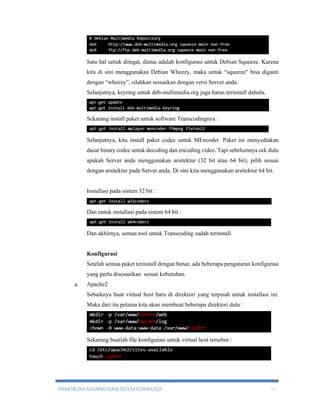 Satu hal untuk diingat, diatas adalah konfigurasi untuk Debian Squeeze. Karena 
kita di sini menggunakan Debian Wheezy, maka untuk “squeeze” bisa diganti 
dengan “wheezy”, silahkan sesuaikan dengan versi Server anda. 
Selanjutnya, keyring untuk deb-multimedia.org juga harus terinstall dahulu. 
Sekarang install paket untuk software Transcodingnya : 
Selanjutnya, kita install paket codec untuk MEncoder. Paket ini menyediakan 
dasar binary codec untuk decoding dan encoding video. Tapi sebelumnya cek dulu 
apakah Server anda menggunakan arsitektur (32 bit atau 64 bit), pilih sesuai 
dengan arsitektur pada Server anda. Di sini kita menggunakan arsitektur 64 bit. 
Installasi pada sistem 32 bit : 
Dan untuk installasi pada sistem 64 bit : 
Dan akhirnya, semua tool untuk Transcoding sudah terinstall. 
Konfigurasi 
Setelah semua paket terinstall dengan benar, ada beberapa pengaturan konfigurasi 
yang perlu disesuaikan sesuai kebutuhan. 
a. Apache2 
Sebaiknya buat virtual host baru di direktori yang terpisah untuk installasi ini. 
Maka dari itu petama kita akan membuat beberapa direktori dulu : 
Sekarang buatlah file konfigurasi untuk virtual host tersebut : 
PRAKTIKUM ADMINISTRASI SISTEM KOMPUTER 11 
 