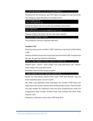 Sekarang buat file konfigurasi agar PHP dapat memanggil file yang tadi dicopi. 
File konfigurasi dapat ditemukan di /etc/php5/conf.d/ : 
Setelah file dibuat, buka file tersebut dan tambahkan baris berikut : 
Simpan konfigursi dan kuluar dari file. Dan restart Apache2. 
SourceGuardian extension sekarang sudah aktif. 
Installasi CMS 
Sekarang saatnya proses installasi ViMP. Sebelumnya download terlebih dahulu 
ViMP. 
Masuk ke direktori dimana kita menyimpan hasil download ViMP, kemudian beri 
hak akes file agar bisa dieksekusi/dijalankan : 
Silahkan ganti <version> sesuai dengan versi yang didownload, dah <edition> 
sesuai dengan edisi yang didownload. 
Kemudian mulai installasi dengan perintah : 
Petama kita akan ditanya dimana lokasi untuk ViMP akan diinstall. Tapi kita 
disini meletakkan pada /var/www/say4rt/. 
Jika folder yang digunakan untuk menyimpan file installasi ViMP belum ada, 
maka akan secara otomatis diminta untuk membuat folder tersebut. Dan jika folder 
ada tetapi terdapat file didalamnya maka kita harus mengkonfirmasi untuk bisa 
menggunakan folder tersebut. Installasi hanya akan berlanjut bila lokasi folder 
yang ada valid. 
Selanjutnya, kebutuhan system untuk ViMP akan dicek. 
PRAKTIKUM ADMINISTRASI SISTEM KOMPUTER 14 
 