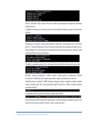 Proses installasi akan lanjut bila kita sudah memasukkan konfigurasi database 
dengan benar. 
Langkah selanjutnya, kita akan diminta memasukkan bahasa, negara, dan batasan 
upload. 
Selanjutnya, diminta untuk memasukkan letak dari transcoding tool. Kita bisa 
pilih ‘Y’ untuk mendeteksi secara otomatis letak dari transcoding tool pada server. 
Pada langkah ini, kita diminta memasukkan alamat portal nantinya, alamat email 
untuk portalnya, dan nama portal. 
Terakhir, masukkan portal title, deskripsi dari portal kita, dan portal keywords. 
Setelah semua konfigurasi ViMP selesai, maka proses selanjutnya adalah 
inisialisasi ViMP dan akan dapat digunakan segera setelah proses selesai. 
Setelah proses installasi ViMP berjalan dengan lancar, langkah terakhir adalah 
setup cronjob agar file yang diupload dapat diconversi. Buka crontab dengan 
perintah berikut : 
Tambahkan baris berikut kemudian simpan dan keluar. 
Dan sekarang ViMP sudah bisa digunakan. Untuk mengecek arahkan alamat web 
ada browser untuk melihat website video yang kita buat. 
PRAKTIKUM ADMINISTRASI SISTEM KOMPUTER 16 
 