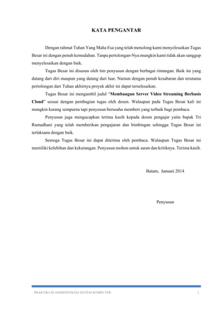 KATA PENGANTAR 
Dengan rahmat Tuhan Yang Maha Esa yang telah menolong kami menyelesaikan Tugas 
Besar ini dengan penuh kemudahan. Tanpa pertolongan-Nya mungkin kami tidak akan sanggup 
menyelesaikan dengan baik. 
Tugas Besar ini disusun oleh tim penyusun dengan berbagai rintangan. Baik itu yang 
datang dari diri maupun yang datang dari luar. Namun dengan penuh kesabaran dan terutama 
pertolongan dari Tuhan akhirnya proyek akhir ini dapat terselesaikan. 
Tugas Besar ini mengambil judul “Membangun Server Video Streaming Berbasis 
Cloud” sesuai dengan pembagian tugas oleh dosen. Walaupun pada Tugas Besar kali ini 
mungkin kurang sempurna tapi penyusun berusaha memberi yang terbaik bagi pembaca. 
Penyusun juga mengucapkan terima kasih kepada dosen pengajar yaitu bapak Tri 
Ramadhani yang telah memberikan pengajaran dan bimbingan sehingga Tugas Besar ini 
terlaksana dengan baik. 
Semoga Tugas Besar ini dapat diterima oleh pembaca. Walaupun Tugas Besar ini 
memiliki kelebihan dan kekurangan. Penyusun mohon untuk saran dan kritiknya. Terima kasih. 
Batam, Januari 2014 
Penyusun 
PRAKTIKUM ADMINISTRASI SISTEM KOMPUTER i 
 