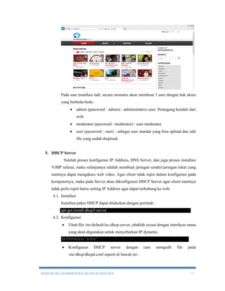 Pada saat installasi tadi, secara otomatis akan membuat 3 user dengan hak akses 
yang berbeda-beda : 
 admin (password : admin) : administrative user. Pemegang kendali dari 
web. 
 moderator (password : moderator) : user moderator. 
 user (password : user) : sebagai user standar yang bisa upload dan edit 
file yang sudah diupload. 
5. DHCP Server 
Setelah proses konfigurasi IP Address, DNS Server, dan juga proses installasi 
ViMP selesai, maka selanjutnya adalah membuat jaringan sendiri/jaringan lokal yang 
nantinya dapat mengakses web video. Agar client tidak repot dalam konfigurasi pada 
komputernya, maka pada Server akan dikonfigurasi DHCP Server agar client nantinya 
tidak perlu repot harus setting IP Address agar dapat terhubung ke web. 
4.1. Installasi 
Installasi paket DHCP dapat dilakukan dengan perintah : 
apt-get install dhcp3-server 
4.2. Konfigurasi 
 Ubah file /etc/default/isc-dhcp-server, ubahlah sesuai dengan interfaces mana 
yang akan digunakan untuk menyebarkan IP dynamic. 
 Konfigurasi DHCP server dengan cara mengedit file pada 
/etc/dhcp/dhcpd.conf seperti di bawah ini : 
PRAKTIKUM ADMINISTRASI SISTEM KOMPUTER 17 
 