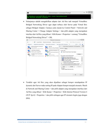  Selanjutnya adalah mengaktifkan adapter dari Ad Hoc tadi menjadi VirtualBox 
Bridged Networking Driver agar dapat terbaca oleh Server pada Virtual Box 
sebagai Bridged Adapter. Caranya yaitu masuk ke Control Panel > Network and 
Sharing Center > Change Adapter Settings > dan pilih adapter yang merupakan 
interface dari Ad Hoc yang dibuat > Klik Kanan > Properties > centang “VirtualBox 
Bridged Networking Driver” > OK. 
 Terakhir agar Ad Hoc yang akan dijadikan sebagai hotspot mendapatkan IP 
dynamic dari Server maka setting IP pada Adapter hotspot menjadi otomatis. Masih 
di Network and Sharing Center > dan pilih adapter yang merupakan interface dari 
Ad Hoc yang dibuat > Klik Kanan > Properties > Klik Internet Protocol Version 4 
(TCP /Ipv4) > Properties > dan pilih settingan agar IP otomatis begitu juga dengan 
DNS. 
PRAKTIKUM ADMINISTRASI SISTEM KOMPUTER 19 
 