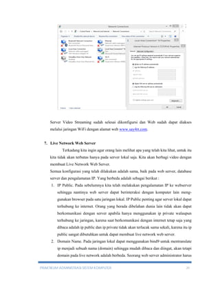 Server Video Streaming sudah selesai dikonfigursi dan Web sudah dapat diakses 
melalui jaringan WiFi dengan alamat web www.say4rt.com. 
7. Live Network Web Server 
Terkadang kita ingin agar orang lain melihat apa yang telah kita lihat, untuk itu 
kita tidak akan terbatas hanya pada server lokal saja. Kita akan berbagi video dengan 
membuat Live Network Web Server. 
Semua konfigurasi yang telah dilakukan adalah sama, baik pada web server, database 
server dan pengalamatan IP. Yang berbeda adalah sebagai berikut : 
1. IP Public. Pada sebelumnya kita telah melakukan pengalamatan IP ke webserver 
sehingga nantinya web server dapat berinteraksi dengan komputer lain meng-gunakan 
browser pada satu jaringan lokal. IP Public penting agar server lokal dapat 
terhubung ke internet. Orang yang berada dibelahan dunia lain tidak akan dapat 
berkomunikasi dengan server apabila hanya menggunakan ip private walaupun 
terhubung ke jaringan, karena saat berkomunikasi dengan internet tetap saja yang 
dibaca adalah ip public dan ip private tidak akan terlacak sama sekali, karena itu ip 
public sangat dibutuhkan untuk dapat membuat live network web server. 
2. Domain Name. Pada jaringan lokal dapat menggunakan bind9 untuk mentranslate 
ip menjadi sebuah nama (domain) sehingga mudah dibaca dan diingat, akan tetapi 
domain pada live network adalah berbeda. Seorang web server administrator harus 
PRAKTIKUM ADMINISTRASI SISTEM KOMPUTER 20 
 