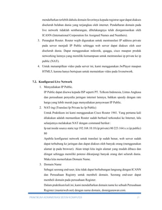 mendaftarkan terlebih dahulu domain favoritnya kepada registrar agar dapat diakses 
diseluruh belahan dunia yang terjangkau oleh internet. Pendaftaran domain pada 
live network tidaklah sembarangan, dibelakangnya telah diorganisasikan oleh 
ICANN (International Corporation for Assigned Names and Numbers). 
3. Perangkat Router. Router wajib digunakan untuk mentranslasi IP address private 
pada server menjadi IP Public sehingga web server dapat diakses oleh user 
diseluruh dunia. Dapat menggunakan mikrotik, quagga, cisco maupun produk 
networking lainnya yang memiliki kemampuan untuk mentranslasi ip private ke ip 
public (NAT). 
4. Untuk menampilkan video pada server ini, kami menggunakan JwPlayer maupun 
HTML5, karena hanya bertujuan untuk memainkan video pada livenetwork. 
7.2. Konfigurasi Live Network 
1. Menyediakan IP Public. 
IP Public dapat disewa kepada ISP seperti PT. Telkom Indonesia, Lintas Angkasa 
dan perusahaan penyedia jaringan internet lainnya, bahkan speedy dengan rate 
harga yang lebih murah juga menyediakan penyewaan IP Public. 
2. NAT-ing (Translasi Ip Private ke Ip Public) 
Untuk Praktikum ini kami menggunakan Cisco Router 1941. Yang pertama kali 
dilakukan adalah memastikan Router sudah berhasil terkoneksi ke Internet, lalu 
selanjutnya melakukan NAT dengan command berikut : 
Ip nat inside source static tcp 192.168.10.10 (ip private) 80 223.164.x.x (ip public) 
80 
Apabila konfigurasi network untuk translasi ip sudah benar, web server sudah 
dapat terhubung ke jaringan dan dapat diakses oleh banyak orang (menggunakan 
alamat ip pada browser). Akan tetapi kita ingin alamat yang mudah dibaca dan 
diingat sehingga memiliki potensi dikunjungi banyak orang dari seluruh dunia. 
Maka kita memerlukan Domain Name. 
3. Domain Name 
Sebagai seorang end-user, kita tidak dapat berhubungan langsung dengan ICANN 
dan Perusahaan Registry untuk membeli domain. Seorang end-user dapat 
membeli domain pada perusahaan Register. 
Dalam praktikum kali ini, kami mendaftarkan domain name ke sebuah Perusahaan 
Register (masterweb.net) dengan nama domain, donnigunawan.com. 
PRAKTIKUM ADMINISTRASI SISTEM KOMPUTER 21 
 