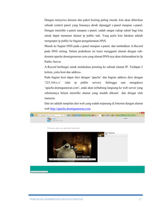 Dengan menyewa domain dan paket hosting paling murah, kita akan diberikan 
sebuah control panel yang biasanya akrab dipanggil c-panel maupun s-panel. 
Dengan memiliki s-panel maupun c-panel, sudah sangat cukup sekali bagi kita 
untuk dapat menamai alamat ip public tadi. Yang perlu kita lakukan adalah 
menginput ip public ke bagian pengalamatan DNS. 
Masuk ke bagian DNS pada c-panel maupun s-panel, dan tambahkan A-Record 
pada DNS setting. Dalam praktikum ini kami mengganti alamat dengan sub-domain 
apache.donnigunawan.com yang alamat DNS-nya akan dialamatkan ke Ip 
Public Server. 
A-Record berfungsi untuk melakukan pointing ke sebuah alamat IP. Terdapat 2 
kolom, yaitu host dan address. 
Pada bagian host dapat diisi dengan ‘apache’ dan bagian address diisi dengan 
‘223.164.x.x’ (alat ip public server). Sehingga saat mengakses 
‘apache.donnigunawan.com’, anda akan terhubung langsung ke web server yang 
sebelumnya belum memiliki alamat yang mudah dikenal dan diingat oleh 
manusia. 
Dan ini adalah tampilan dari web yang sudah terpasang di Internet dengan alamat 
web http://apache.donnigunawan.com. 
PRAKTIKUM ADMINISTRASI SISTEM KOMPUTER 22 
 