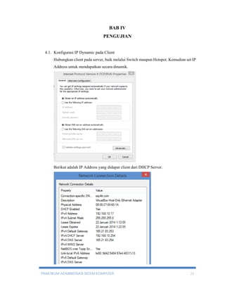 BAB IV 
PENGUJIAN 
4.1. Konfigurasi IP Dynamic pada Client 
Hubungkan client pada server, baik melalui Switch maupun Hotspot. Kemudian set IP 
Address untuk mendapatkan secara dinamik. 
Berikut adalah IP Address yang didapat client dari DHCP Server. 
PRAKTIKUM ADMINISTRASI SISTEM KOMPUTER 23 
 