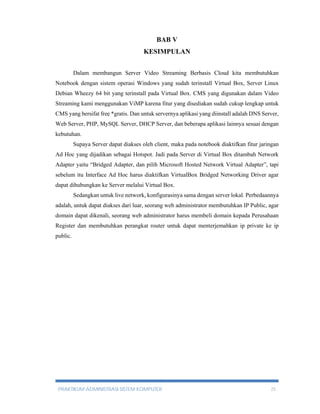 BAB V 
KESIMPULAN 
Dalam membangun Server Video Streaming Berbasis Cloud kita membutuhkan 
Notebook dengan sistem operasi Windows yang sudah terinstall Virtual Box, Server Linux 
Debian Wheezy 64 bit yang terinstall pada Virtual Box. CMS yang digunakan dalam Video 
Streaming kami menggunakan ViMP karena fitur yang disediakan sudah cukup lengkap untuk 
CMS yang bersifat free *gratis. Dan untuk servernya aplikasi yang diinstall adalah DNS Server, 
Web Server, PHP, MySQL Server, DHCP Server, dan beberapa aplikasi lainnya sesuai dengan 
kebutuhan. 
Supaya Server dapat diakses oleh client, maka pada notebook diaktifkan fitur jaringan 
Ad Hoc yang dijadikan sebagai Hotspot. Jadi pada Server di Virtual Box ditambah Network 
Adapter yaitu “Bridged Adapter, dan pilih Microsoft Hosted Network Virtual Adapter”, tapi 
sebelum itu Interface Ad Hoc harus diaktifkan VirtualBox Bridged Networking Driver agar 
dapat dihubungkan ke Server melalui Virtual Box. 
Sedangkan untuk live network, konfigurasinya sama dengan server lokal. Perbedaannya 
adalah, untuk dapat diakses dari luar, seorang web administrator membutuhkan IP Public, agar 
domain dapat dikenali, seorang web administrator harus membeli domain kepada Perusahaan 
Register dan membutuhkan perangkat router untuk dapat menterjemahkan ip private ke ip 
public. 
PRAKTIKUM ADMINISTRASI SISTEM KOMPUTER 25 
 