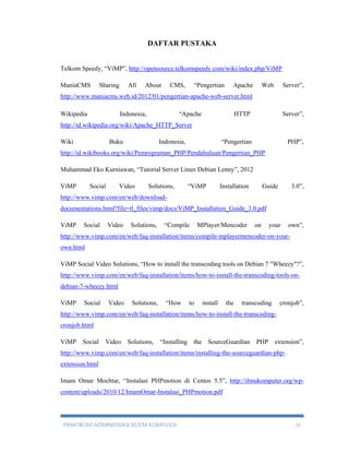 DAFTAR PUSTAKA 
Telkom Speedy, “ViMP”, http://opensource.telkomspeedy.com/wiki/index.php/ViMP 
ManiaCMS Sharing All About CMS, “Pengertian Apache Web Server”, 
http://www.maniacms.web.id/2012/01/pengertian-apache-web-server.html 
Wikipedia Indonesia, “Apache HTTP Server”, 
http://id.wikipedia.org/wiki/Apache_HTTP_Server 
Wiki Buku Indonesia, “Pengertian PHP”, 
http://id.wikibooks.org/wiki/Pemrograman_PHP/Pendahuluan/Pengertian_PHP 
Muhammad Eko Kurniawan, “Tutorial Server Linux Debian Lenny”, 2012 
ViMP Social Video Solutions, “ViMP Installation Guide 3.0”, 
http://www.vimp.com/en/web/download-documentations. 
html?file=tl_files/vimp/docs/ViMP_Installation_Guide_3.0.pdf 
ViMP Social Video Solutions, “Compile MPlayer/Mencoder on your own”, 
http://www.vimp.com/en/web/faq-installation/items/compile-mplayermencoder-on-your-own. 
html 
ViMP Social Video Solutions, “How to install the transcoding tools on Debian 7 "Wheezy"?”, 
http://www.vimp.com/en/web/faq-installation/items/how-to-install-the-transcoding-tools-on-debian- 
7-wheezy.html 
ViMP Social Video Solutions, “How to install the transcoding cronjob”, 
http://www.vimp.com/en/web/faq-installation/items/how-to-install-the-transcoding-cronjob. 
html 
ViMP Social Video Solutions, “Installing the SourceGuardian PHP extension”, 
http://www.vimp.com/en/web/faq-installation/items/installing-the-sourceguardian-php-extension. 
html 
Imam Omar Mochtar, “Instalasi PHPmotion di Centos 5.5”, http://ilmukomputer.org/wp-content/ 
uploads/2010/12/ImamOmar-Instalasi_PHPmotion.pdf 
PRAKTIKUM ADMINISTRASI SISTEM KOMPUTER 26 

