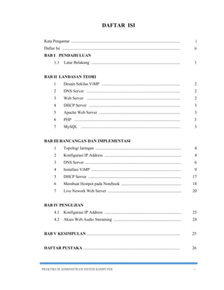 DAFTAR ISI 
Kata Pengantar ......................................................................................................... i 
Daftar Isi .................................................................................................................. ii 
BAB I PENDAHULUAN 
1.1 Latar Belakang ...................................................................................... 1 
BAB II LANDASAN TEORI 
1 Desain Sekilas ViMP ............................................................................ 2 
2 DNS Server .......... ................................................................................ 2 
3 Web Server .......................................................................................... 2 
4 DHCP Server ........................................................................................ 3 
5 Apache Web Server .............................................................................. 3 
6 PHP ...................................................................................................... 3 
7 MySQL ................................................................................................ 3 
BAB III RANCANGAN DAN IMPLEMENTASI 
1 Topologi Jaringan ................................................................................... 4 
2 Konfigurasi IP Address .......................................................................... 4 
3 DNS Server ............................................................................................. 6 
4 Installasi ViMP ....................................................................................... 9 
5 DHCP Server .......................................................................................... 17 
6 Membuat Hostpot pada Notebook .......................................................... 18 
7 Live Nework Web Server ....................................................................... 20 
BAB IV PENGUJIAN 
4.1 Konfigurasi IP Address .......................................................................... 23 
4.2 Akses Web Audio Steraming ................................................................. 24 
BAB V KESIMPULAN .......................................................................................... 25 
DAFTAR PUSTAKA .............................................................................................. 26 
PRAKTIKUM ADMINISTRASI SISTEM KOMPUTER i 
 