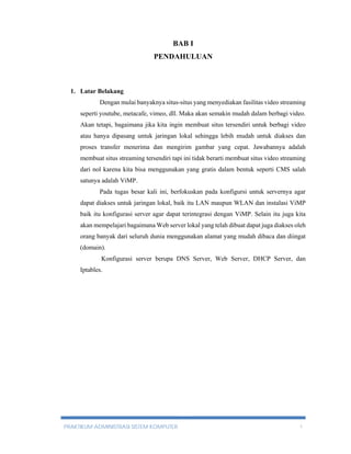 BAB I 
PENDAHULUAN 
1. Latar Belakang 
Dengan mulai banyaknya situs-situs yang menyediakan fasilitas video streaming 
seperti youtube, metacafe, vimeo, dll. Maka akan semakin mudah dalam berbagi video. 
Akan tetapi, bagaimana jika kita ingin membuat situs tersendiri untuk berbagi video 
atau hanya dipasang untuk jaringan lokal sehingga lebih mudah untuk diakses dan 
proses transfer menerima dan mengirim gambar yang cepat. Jawabannya adalah 
membuat situs streaming tersendiri tapi ini tidak berarti membuat situs video streaming 
dari nol karena kita bisa menggunakan yang gratis dalam bentuk seperti CMS salah 
satunya adalah ViMP. 
Pada tugas besar kali ini, berfokuskan pada konfigursi untuk servernya agar 
dapat diakses untuk jaringan lokal, baik itu LAN maupun WLAN dan instalasi ViMP 
baik itu konfigurasi server agar dapat terintegrasi dengan ViMP. Selain itu juga kita 
akan mempelajari bagaimana Web server lokal yang telah dibuat dapat juga diakses oleh 
orang banyak dari seluruh dunia menggunakan alamat yang mudah dibaca dan diingat 
(domain). 
Konfigurasi server berupa DNS Server, Web Server, DHCP Server, dan 
Iptables. 
PRAKTIKUM ADMINISTRASI SISTEM KOMPUTER 1 
 