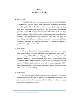 BAB II 
LANDASAN TEORI 
1. Sekilas ViMP 
ViMP adalah CMS Video profesional untuk Web TV, Portal Social Media dan 
Video Komunitas. ViMP di rancang untuk portal dengan trafik tinggi, video dengan 
resolusi tinggi dan platform Web TV dan video komunitas dengan lingkungan yang 
kuat. ViMP memberikan panel administratif yang lengkap dan memungkinkan 
perubahan yang mudah dan cepat dan merealisasikan kebutuhan grafik kita. Dapat 
memilih dari tiga (3) layout yang ada dan mengintegrasikan logo sesuai keinginan. 
Bahkan jika ingin dapat membuat layout sendiri untuk ViMP. ViMP flash player juga 
dapat di integrasikan ke halaman web lainnya dengan usaha yang sangat kecil, karena 
pembuatan embed code yang automatis. Oleh karena itu kita dapat membuka akses 
portal kita ke yang lain dengan mudah. 
2. DNS Server 
DNS server (Domain Name System), merupakan suatu system yang berfungsi 
untuk menerjemahkan dari nomor ip ke nama alamat ataupun dari nama alamat ke 
nomor ip sehingga lebih mudah diingat oleh pengguna. Biasanya seseorang akan mudah 
mengingat domain www.say4rt.com daripada nomor ip 165.21.83.254, dengan tujuan 
itu DNS server dibuat. DNS server di linux bervariasi, kita dapat menggunakan BIND9 
ataupun DNSMASQ. Pada konfigurasi server kali ini kami menggunakan BIND9 
(Berkeley Internet Name Domain versi 9), karena untuk pemula konfigurasinya yang 
lebih mudah daripada DNSMASQ. 
3. Web Server 
Web server merupakan software yang memberikan layanan data yang berfungsi 
menerima permintaan HTTP atau HTTPS dari klien yang dikenal dengan browser web 
dan mengirimkan kembali hasilnya dalam bentuk halaman - halaman web yang 
umumnya berbentuk dokumen HTML. 
PRAKTIKUM ADMINISTRASI SISTEM KOMPUTER 2 
 