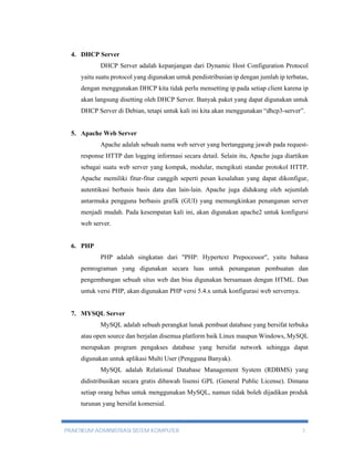 4. DHCP Server 
DHCP Server adalah kepanjangan dari Dynamic Host Configuration Protocol 
yaitu suatu protocol yang digunakan untuk pendistribusian ip dengan jumlah ip terbatas, 
dengan menggunakan DHCP kita tidak perlu mensetting ip pada setiap client karena ip 
akan langsung disetting oleh DHCP Server. Banyak paket yang dapat digunakan untuk 
DHCP Server di Debian, tetapi untuk kali ini kita akan menggunakan “dhcp3-server”. 
5. Apache Web Server 
Apache adalah sebuah nama web server yang bertanggung jawab pada request-response 
HTTP dan logging informasi secara detail. Selain itu, Apache juga diartikan 
sebagai suatu web server yang kompak, modular, mengikuti standar protokol HTTP. 
Apache memiliki fitur-fitur canggih seperti pesan kesalahan yang dapat dikonfigur, 
autentikasi berbasis basis data dan lain-lain. Apache juga didukung oleh sejumlah 
antarmuka pengguna berbasis grafik (GUI) yang memungkinkan penanganan server 
menjadi mudah. Pada kesempatan kali ini, akan digunakan apache2 untuk konfigursi 
web server. 
6. PHP 
PHP adalah singkatan dari "PHP: Hypertext Prepocessor", yaitu bahasa 
pemrograman yang digunakan secara luas untuk penanganan pembuatan dan 
pengembangan sebuah situs web dan bisa digunakan bersamaan dengan HTML. Dan 
untuk versi PHP, akan digunakan PHP versi 5.4.x untuk konfigurasi web servernya. 
7. MYSQL Server 
MySQL adalah sebuah perangkat lunak pembuat database yang bersifat terbuka 
atau open source dan berjalan disemua platform baik Linux maupun Windows, MySQL 
merupakan program pengakses database yang bersifat network sehingga dapat 
digunakan untuk aplikasi Multi User (Pengguna Banyak). 
MySQL adalah Relational Database Management System (RDBMS) yang 
didistribusikan secara gratis dibawah lisensi GPL (General Public License). Dimana 
setiap orang bebas untuk menggunakan MySQL, namun tidak boleh dijadikan produk 
turunan yang bersifat komersial. 
PRAKTIKUM ADMINISTRASI SISTEM KOMPUTER 3 
 