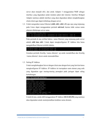 server akan menjadi eth1, dan untuk Adapter 3 menggunakan NAT sebagai 
interface yang digunakan untuk instalasi paket dari internet. Interface Bridged 
Adapter nantinya adalah interface yang akan digunakan dalam menghubungkan 
client-client agar dapat terhubung dengan server. 
1.2. Untuk mengetahui nama Ethernet (eth0, eth1, eth2, dll) apa saja yang terpasang 
pada Linux dapat menggunakan perintah mii-tool, karena tidak semua nama 
ethernet dibeberapa server sama. 
Pada perintah di atas terlihat bahwa nama Ehternet yang terpasang pada server 
adalah eth0 dan eth1. Untuk dapat mengkonfigurasi IP Address kita harus 
mengaktifkan Ethernet terlebih dahulu. 
Gunakan perintah ifconfig <nama ethernet> up untuk menaktifkan dan ifconfig 
<nama ethernet> down untuk menonaktifkan. 
1.3. Setting IP Address 
Untuk menghubungkan Server dengan client atau dengan host yang lain kita harus 
mengkonfigurasi IP Address. IP Address ini merupakan suatu alamat yang unik 
yang digunakan agar masing-masing perangkat pada jaringan dapat saling 
berhubungan. 
nano /etc/network/interfaces----------------------------------------------------------- 
Contoh di atas, untuk eth0 menggunakan IP Address 165.21.83.254 yang nantinya 
akan digunakan untuk menterjemahkan kedalam nama domain. 
PRAKTIKUM ADMINISTRASI SISTEM KOMPUTER 5 
 