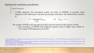 Optimized resolution prediction
10
[11] C. R. Helmrich et al., “Information on and analysis of the VVC encoders in the SDR UHD verification test,” in WG 05 MPEG Joint Video Coding Team(s) with ITU-T SG 16,
document JVET-T0103, Oct. 2020.
[12] M. Wien and V. Baroncini, “Report on VVC compression performance verification testing in the SDR UHD Random Access Category,” in WG 05 MPEG Joint Video Coding
Team(s) with ITU-T SG 16, document JVET-T0097, Oct. 2020.
[13] C. R. Helmrich et al., “A study of the extended perceptually weighted peak signal-to-noise ratio (XPSNR) for video compression with different resolutions and bit depths,” in ITU
Journal: ICT Discoveries, vol. 3, May 2020.
Optimization
• LADRE optimizes the perceptual quality (in terms of XPSNR) of encoded video
segments while adhering to real-time processing constraints. The optimization function
is:
We consider XPSNR as the perceptual quality measure instead of the popular VMAF.
• The correlation of XPSNR with subjective quality scores is higher than VMAF for
VVC-coded UHD bitstreams [11,12,13].
 