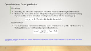 Optimized rate factor prediction
11
[14] V. V Menon, H. Amirpour, M. Ghanbari, and C. Timmerer, “ETPS: Efficient Two-Pass Encoding Scheme for Adaptive Live Streaming,” in Proc. IEEE Int. Conf. Image Process.
(ICIP), Bordeaux, Oct. 2022.
Modeling
• Predicting the rate factor helps ensure consistent video quality throughout the stream.
• It allows the encoder to allocate bits judiciously, preventing under-allocation (resulting
in poor quality) or over-allocation (wasting bandwidth) of bits for encoding [14].
• The mathematical formulation of the rate factor optimization to yield a bitrate as close to
the target bitrate as possible can be expressed as follows:.
Optimization
 