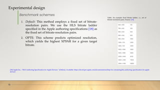 Experimental design
13
Benchmark schemes
Table: An example fixed bitrate ladder, i.e., set of
bitrate-resolution pairs. Source: [18].
1. Default: This method employs a fixed set of bitrate-
resolution pairs. We use the HLS bitrate ladder
specified in the Apple authoring specifications [18] as
the fixed set of bitrate-resolution pairs.
2. OPTE: This scheme predicts optimized resolution,
which yields the highest XPSNR for a given target
bitrate.
[18] Apple Inc., “HLS Authoring Specification for Apple Devices.” [Online]. Available: https://developer.apple.com/documentation/http-live-streaming/hls-authoring-specification-for-apple-
devices
 