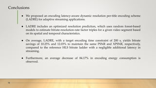 Conclusions
16
● We proposed an encoding latency-aware dynamic resolution per-title encoding scheme
(LADRE) for adaptive streaming applications.
● LADRE includes an optimized resolution prediction, which uses random forest-based
models to estimate bitrate-resolution-rate factor triples for a given video segment based
on its spatial and temporal characteristics.
● On average, LADRE, with a target encoding time constraint of 200 s, yields bitrate
savings of 10.25% and 12.03% to maintain the same PSNR and XPSNR, respectively,
compared to the reference HLS bitrate ladder with a negligible additional latency in
streaming.
● Furthermore, an average decrease of 84.17% in encoding energy consumption is
observed.
 