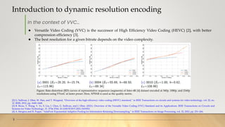 Introduction to dynamic resolution encoding
3
[2] G. Sullivan, J. Ohm, W. Han, and T. Wiegand, “Overview of the high efficiency video coding (HEVC) standard,” in IEEE Transactions on circuits and systems for video technology, vol. 22, no.
12. IEEE, 2012, pp. 1649–1668.
[3] B. Bross, Y. Wang, Y. Ye, S. Liu, J. Chen, G. Sullivan, and J. Ohm. (2021). Overview of the Versatile Video Coding (VVC) Standard and its Applications. IEEE Transactions on Circuits and
Systems for Video Technology. 31. 3736-3764. 10.1109/TCSVT.2021.3101953.
[4] A. Stergiou and R. Poppe, “AdaPool: Exponential Adaptive Pooling for Information-Retaining Downsampling,” in IEEE Transactions on Image Processing, vol. 32, 2023, pp. 251–266.
In the context of VVC…
● Versatile Video Coding (VVC) is the successor of High Efficiency Video Coding (HEVC) [2], with better
compression efficiency [3].
● The best resolution for a given bitrate depends on the video complexity.
Figure: Rate-distortion (RD) curves of representative sequences (segments) of Inter-4K [4] dataset encoded at 540p, 1080p, and 2160p
resolutions using VVenC at faster preset. Here, XPSNR is used as the quality metric.
 