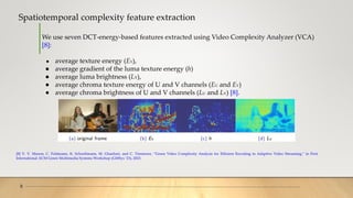 Spatiotemporal complexity feature extraction
8
We use seven DCT-energy-based features extracted using Video Complexity Analyzer (VCA)
[8]:
● average texture energy (EY),
● average gradient of the luma texture energy (h)
● average luma brightness (LY),
● average chroma texture energy of U and V channels (EU and EV)
● average chroma brightness of U and V channels (LU and LV) [8].
[8] V. V. Menon, C. Feldmann, K. Schoeffmann, M. Ghanbari, and C. Timmerer, “Green Video Complexity Analysis for Efficient Encoding in Adaptive Video Streaming,” in First
International ACM Green Multimedia Systems Workshop (GMSys ’23), 2023.
 