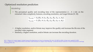 Optimized resolution prediction
9
[9] V. V. Menon et al. Content-Adaptive Variable Framerate Encoding Scheme for Green Live Streaming. 2023. arXiv: 2311.08074 [cs.MM]. url: https://arxiv.org/pdf/2311.08074.
[10] V. V. Menon et al. “Energy-Efficient Multi-Codec Bitrate Ladder Estimation for Adaptive Video Streaming”. In: 2023 International Conference on Visual Communications and Image
Processing (VCIP). 2023..
Modeling
• The perceptual quality and encoding time of the representation (rt , bt ) rely on the
extracted video complexity features, encoding resolution, and target bitrate [9, 10]:
• A higher resolution, and/or bitrate may improve the quality and increase the file size of the
encoded video segment.
• Similarly, a higher resolution, and/or bitrate can increase the encoding duration.
 