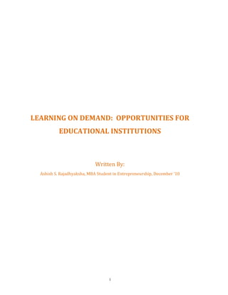 LEARNING ON DEMAND: OPPORTUNITIES FOR
           EDUCATIONAL INSTITUTIONS



                             Written By:
  Ashish S. Rajadhyaksha, MBA Student in Entrepreneurship, December ‘10




                                    1
 