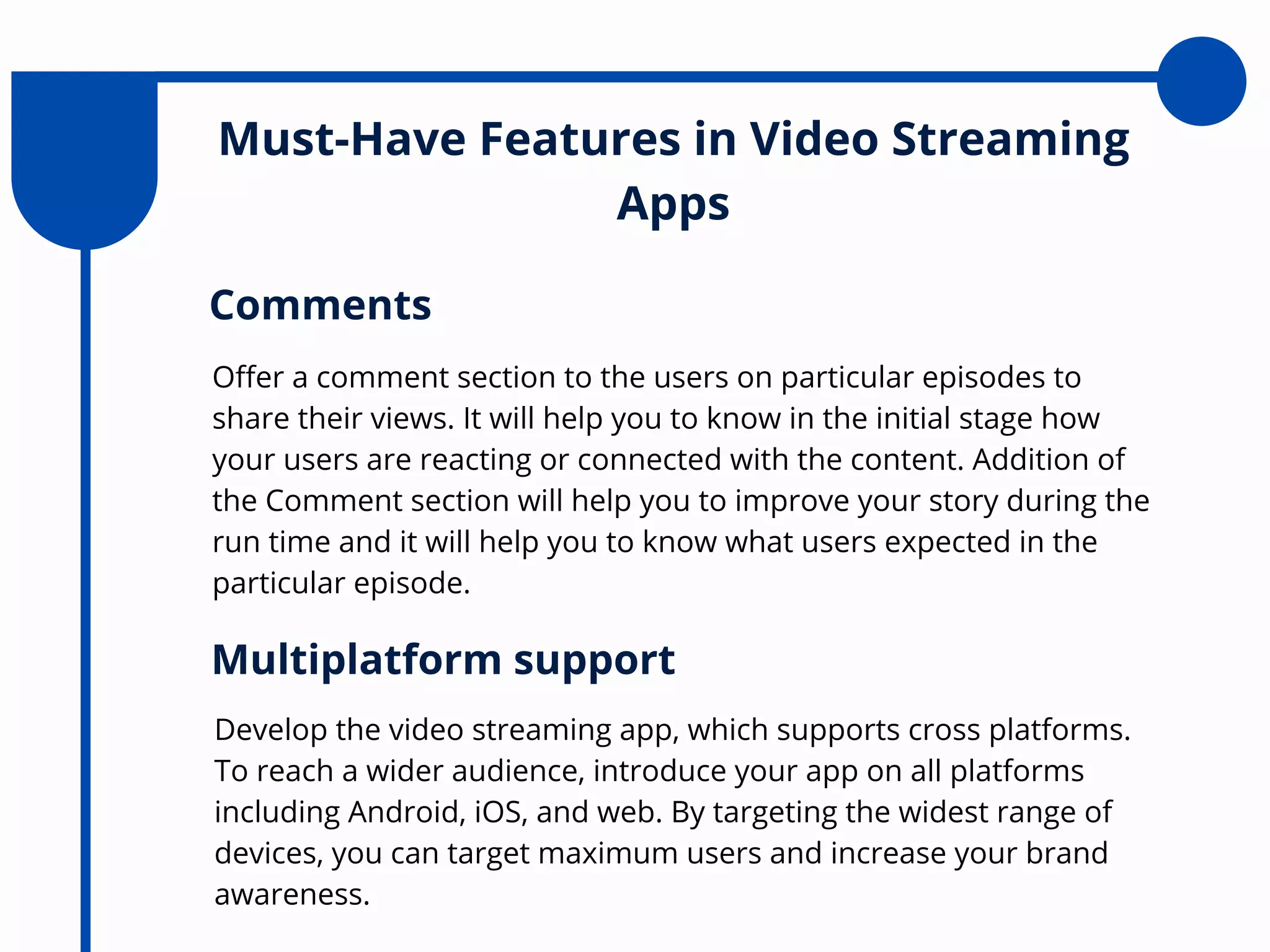 Must-Have Features in Video Streaming
Apps
Offer a comment section to the users on particular episodes to
share their views. It will help you to know in the initial stage how
your users are reacting or connected with the content. Addition of
the Comment section will help you to improve your story during the
run time and it will help you to know what users expected in the
particular episode.
Comments
Develop the video streaming app, which supports cross platforms.
To reach a wider audience, introduce your app on all platforms
including Android, iOS, and web. By targeting the widest range of
devices, you can target maximum users and increase your brand
awareness.
Multiplatform support
 