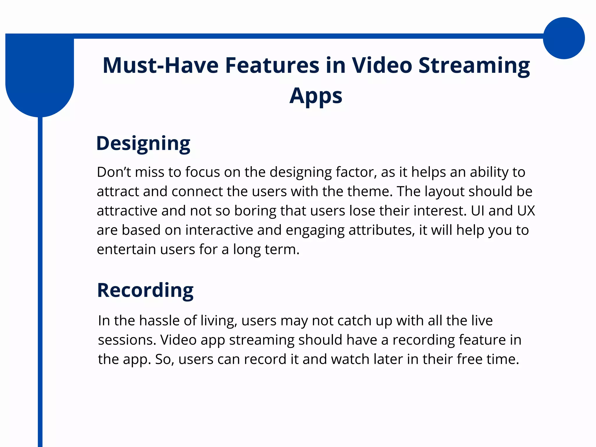 Must-Have Features in Video Streaming
Apps
Don’t miss to focus on the designing factor, as it helps an ability to
attract and connect the users with the theme. The layout should be
attractive and not so boring that users lose their interest. UI and UX
are based on interactive and engaging attributes, it will help you to
entertain users for a long term.
Designing
In the hassle of living, users may not catch up with all the live
sessions. Video app streaming should have a recording feature in
the app. So, users can record it and watch later in their free time.
Recording
 