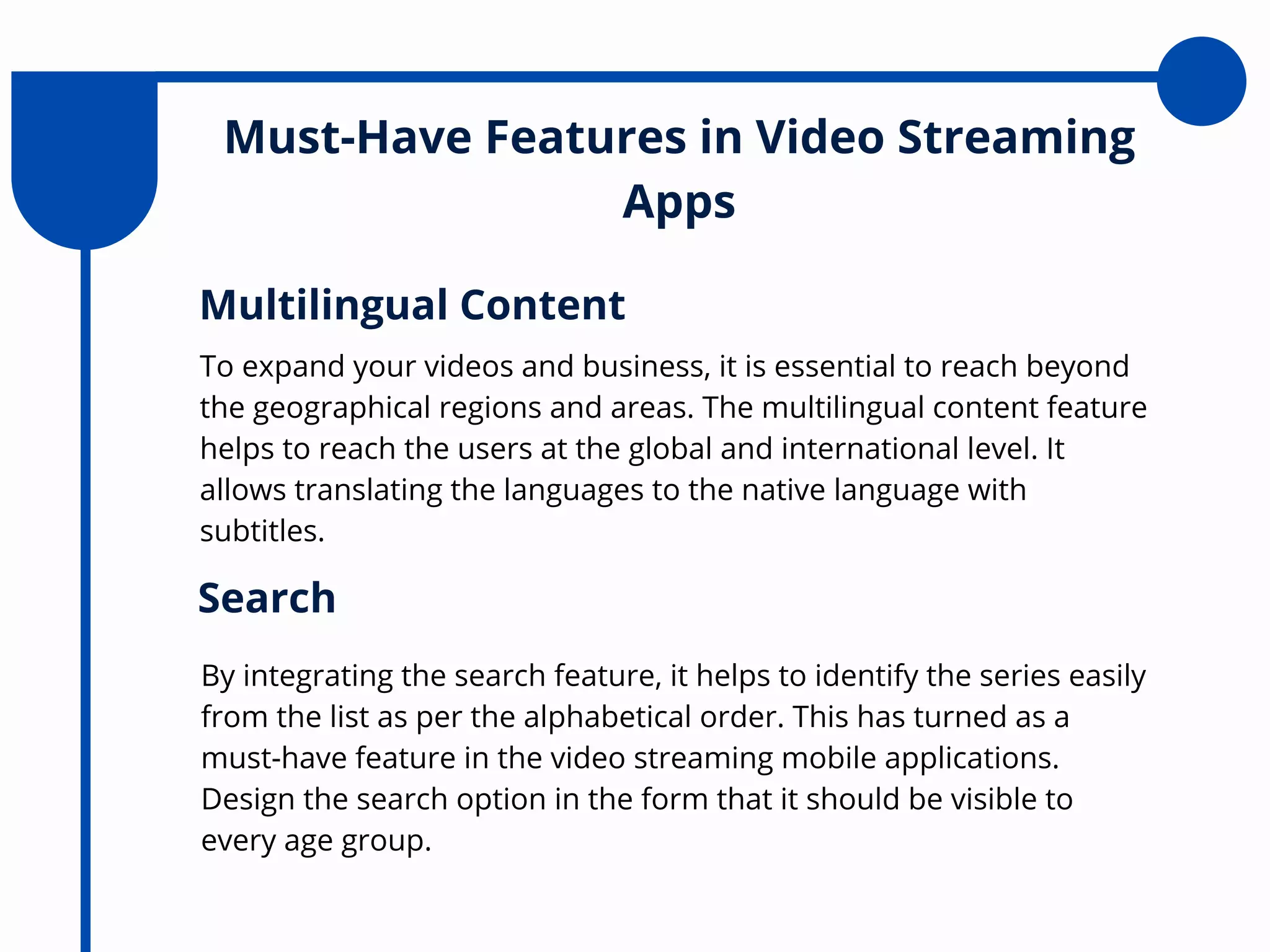 Must-Have Features in Video Streaming
Apps
To expand your videos and business, it is essential to reach beyond
the geographical regions and areas. The multilingual content feature
helps to reach the users at the global and international level. It
allows translating the languages to the native language with
subtitles.
Multilingual Content
By integrating the search feature, it helps to identify the series easily
from the list as per the alphabetical order. This has turned as a
must-have feature in the video streaming mobile applications.
Design the search option in the form that it should be visible to
every age group.
Search
 