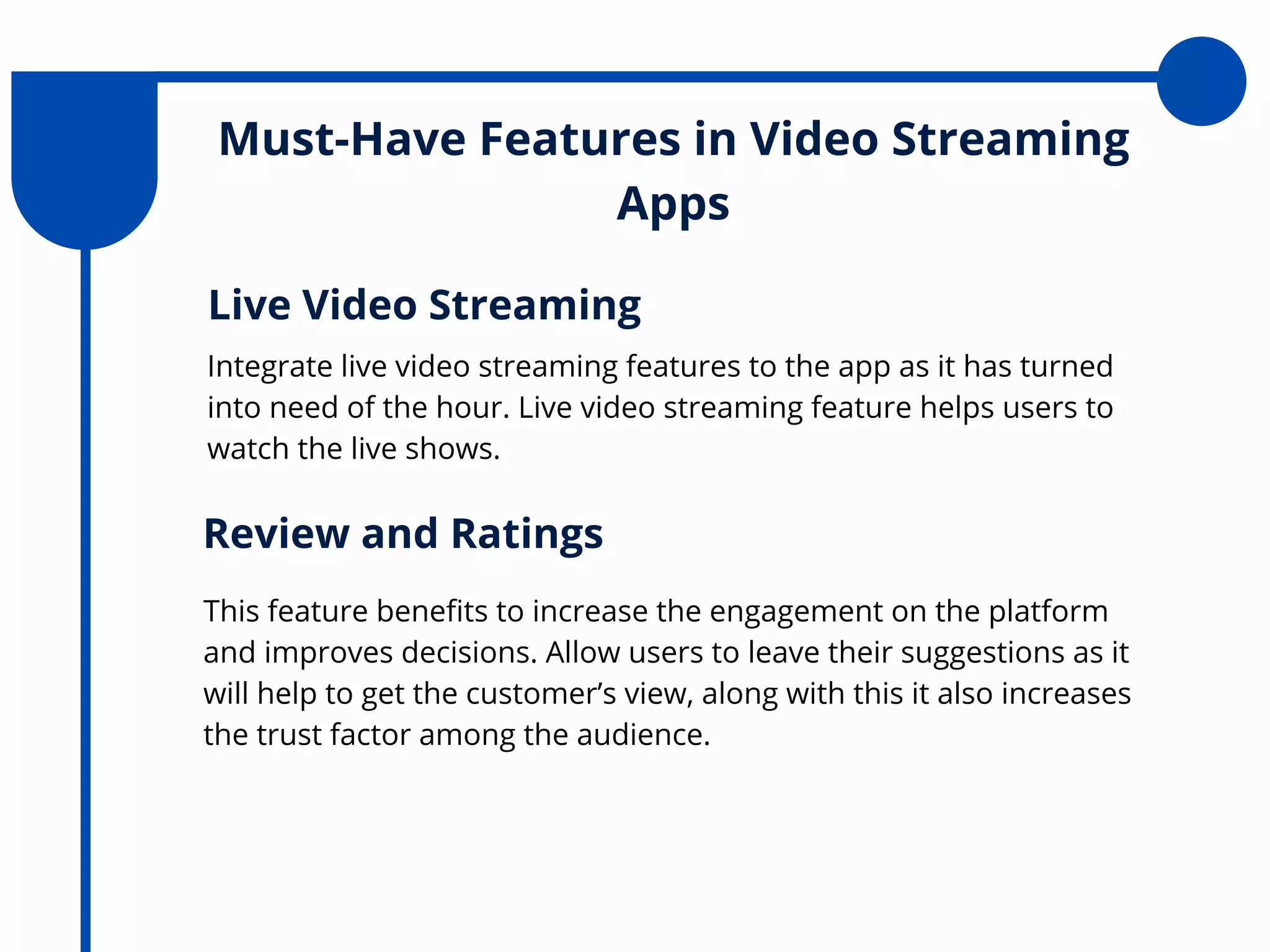 Must-Have Features in Video Streaming
Apps
Integrate live video streaming features to the app as it has turned
into need of the hour. Live video streaming feature helps users to
watch the live shows.
Live Video Streaming
This feature benefits to increase the engagement on the platform
and improves decisions. Allow users to leave their suggestions as it
will help to get the customer’s view, along with this it also increases
the trust factor among the audience.
Review and Ratings
 