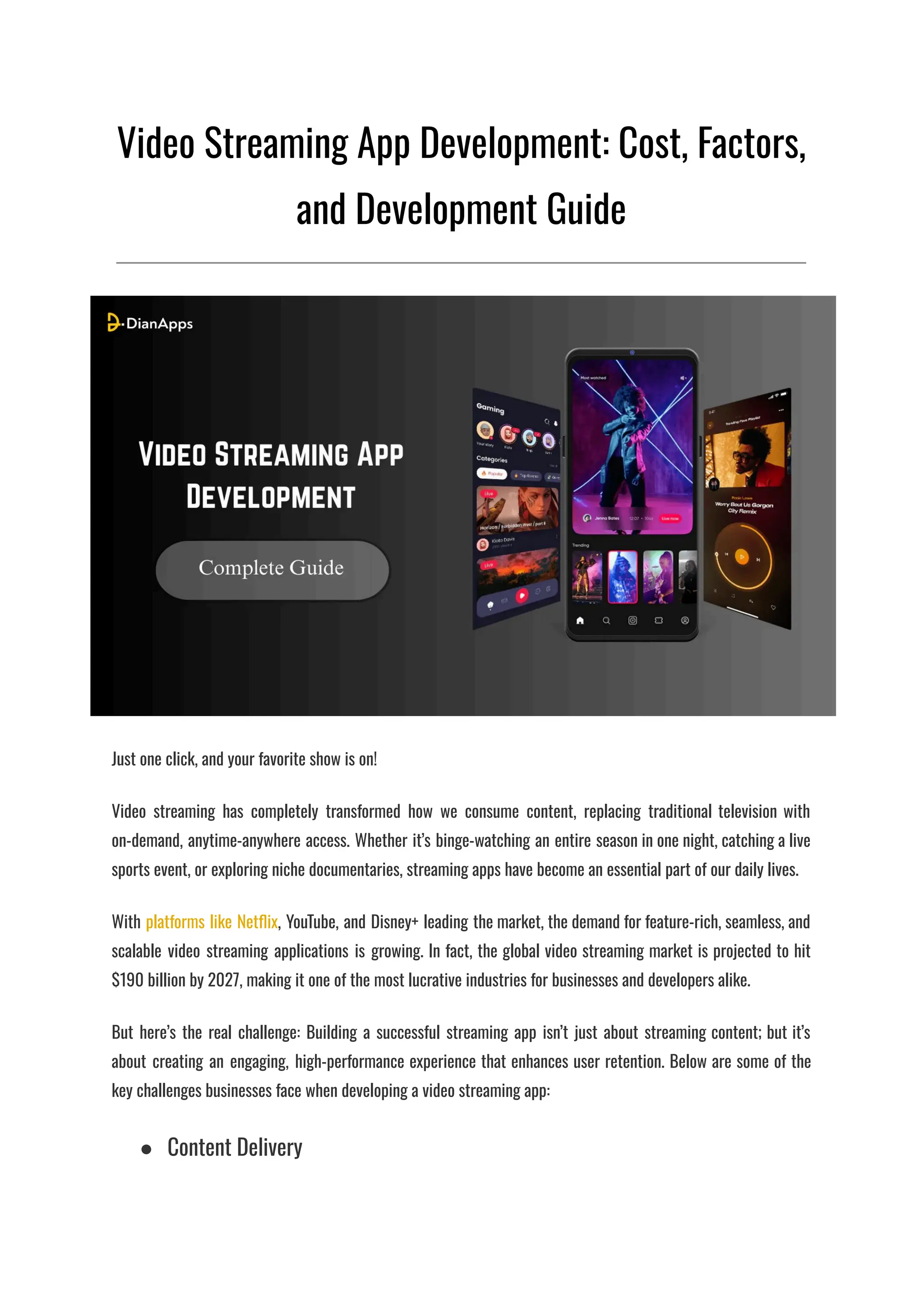 Video Streaming App Development: Cost, Factors,
and Development Guide
Just one click, and your favorite show is on!
Video streaming has completely transformed how we consume content, replacing traditional television with
on-demand, anytime-anywhere access. Whether it’s binge-watching an entire season in one night, catching a live
sports event, or exploring niche documentaries, streaming apps have become an essential part of our daily lives.
With platforms like Netflix, YouTube, and Disney+ leading the market, the demand for feature-rich, seamless, and
scalable video streaming applications is growing. In fact, the global video streaming market is projected to hit
$190 billion by 2027, making it one of the most lucrative industries for businesses and developers alike.
But here’s the real challenge: Building a successful streaming app isn’t just about streaming content; but it’s
about creating an engaging, high-performance experience that enhances user retention. Below are some of the
key challenges businesses face when developing a video streaming app:
●​ Content Delivery
 
