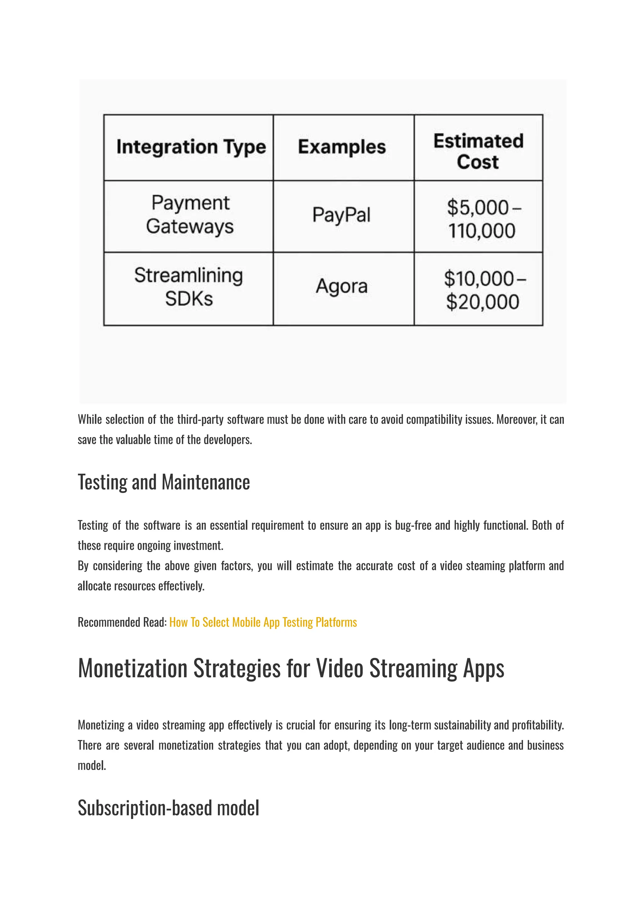 ​
While selection of the third-party software must be done with care to avoid compatibility issues. Moreover, it can
save the valuable time of the developers.
Testing and Maintenance
Testing of the software is an essential requirement to ensure an app is bug-free and highly functional. Both of
these require ongoing investment.​
By considering the above given factors, you will estimate the accurate cost of a video steaming platform and
allocate resources effectively.
Recommended Read: How To Select Mobile App Testing Platforms
Monetization Strategies for Video Streaming Apps
Monetizing a video streaming app effectively is crucial for ensuring its long-term sustainability and profitability.
There are several monetization strategies that you can adopt, depending on your target audience and business
model.
Subscription-based model
 
